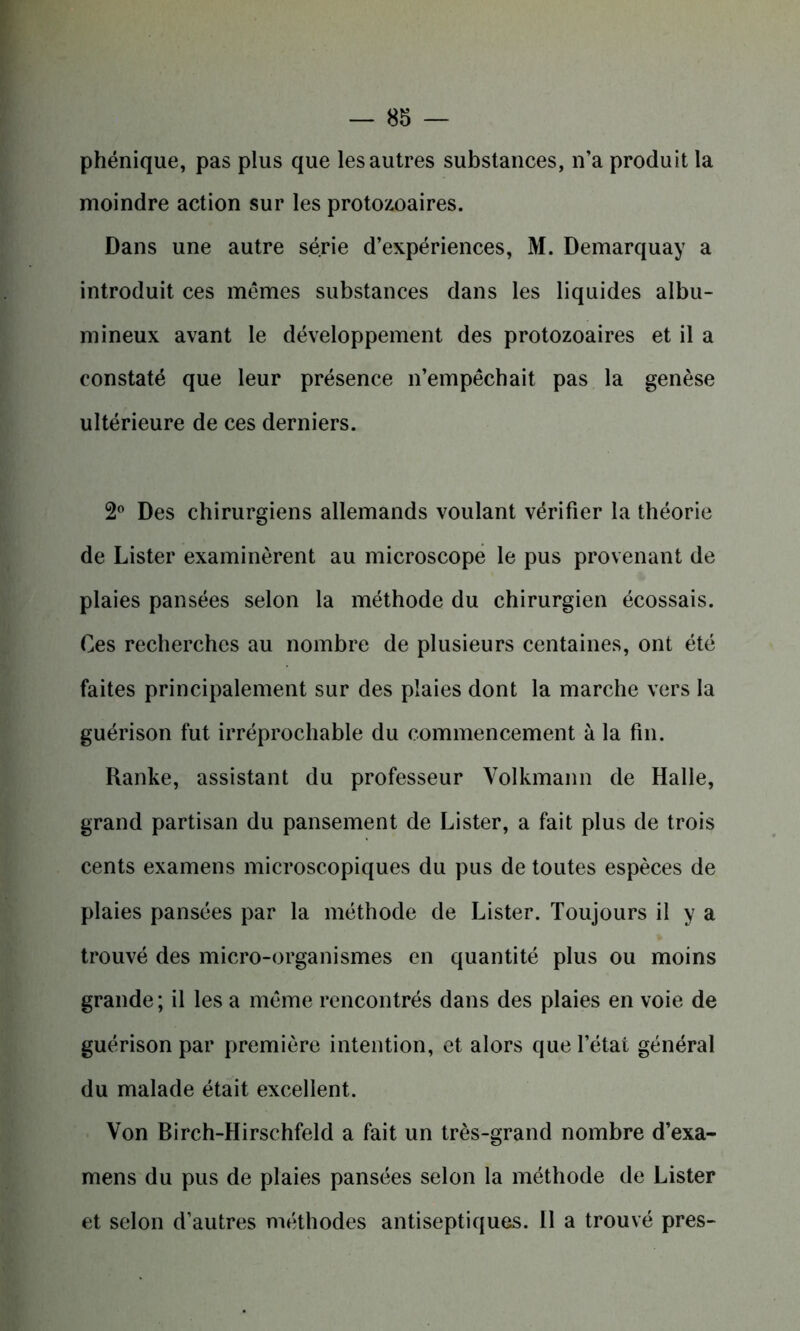 phénique, pas plus que les autres substances, n’a produit la moindre action sur les protozoaires. Dans une autre série d’expériences, M. Demarquay a introduit ces mêmes substances dans les liquides albu- mineux avant le développement des protozoaires et il a constaté que leur présence n’empêchait pas la genèse ultérieure de ces derniers. 2° Des chirurgiens allemands voulant vérifier la théorie de Lister examinèrent au microscope le pus provenant de plaies pansées selon la méthode du chirurgien écossais. Ces recherches au nombre de plusieurs centaines, ont été faites principalement sur des plaies dont la marche vers la guérison fut irréprochable du commencement à la fin. Ranke, assistant du professeur Volkmann de Halle, grand partisan du pansement de Lister, a fait plus de trois cents examens microscopiques du pus de toutes espèces de plaies pansées par la méthode de Lister. Toujours il y a trouvé des micro-organismes en quantité plus ou moins grande; il les a même rencontrés dans des plaies en voie de guérison par première intention, et alors que l’état général du malade était excellent. Von Birch-Hirschfeld a fait un très-grand nombre d’exa- mens du pus de plaies pansées selon la méthode de Lister et selon d’autres méthodes antiseptiques. Il a trouvé près-