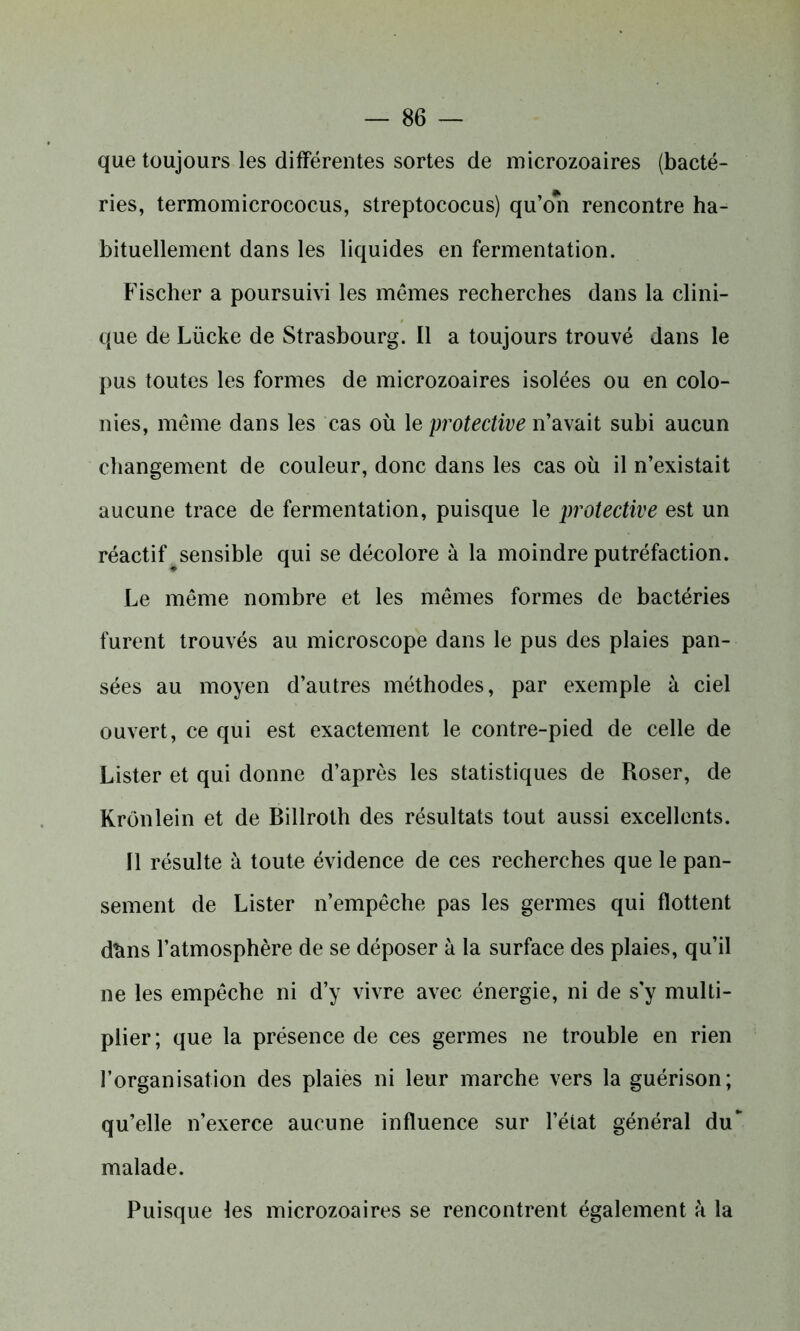 que toujours les différentes sortes de microzoaires (bacté- ries, termomicrococus, streptococus) qu’on rencontre ha- bituellement dans les liquides en fermentation. Fischer a poursuivi les mêmes recherches dans la clini- que de Lücke de Strasbourg. Il a toujours trouvé dans le pus toutes les formes de microzoaires isolées ou en colo- nies, même dans les cas où 1 eprotective n’avait subi aucun changement de couleur, donc dans les cas où il n’existait aucune trace de fermentation, puisque le protective est un réactif ^sensible qui se décolore à la moindre putréfaction. Le même nombre et les mêmes formes de bactéries furent trouvés au microscope dans le pus des plaies pan- sées au moyen d’autres méthodes, par exemple à ciel ouvert, ce qui est exactement le contre-pied de celle de Lister et qui donne d’après les statistiques de Roser, de Krônlein et de Billroth des résultats tout aussi excellents. Il résulte à toute évidence de ces recherches que le pan- sement de Lister n’empêche pas les germes qui flottent dùns l’atmosphère de se déposer à la surface des plaies, qu’il ne les empêche ni d’y vivre avec énergie, ni de s’y multi- plier; que la présence de ces germes ne trouble en rien l’organisation des plaies ni leur marche vers la guérison; qu’elle n’exerce aucune influence sur l’état général du malade. Puisque les microzoaires se rencontrent également à la