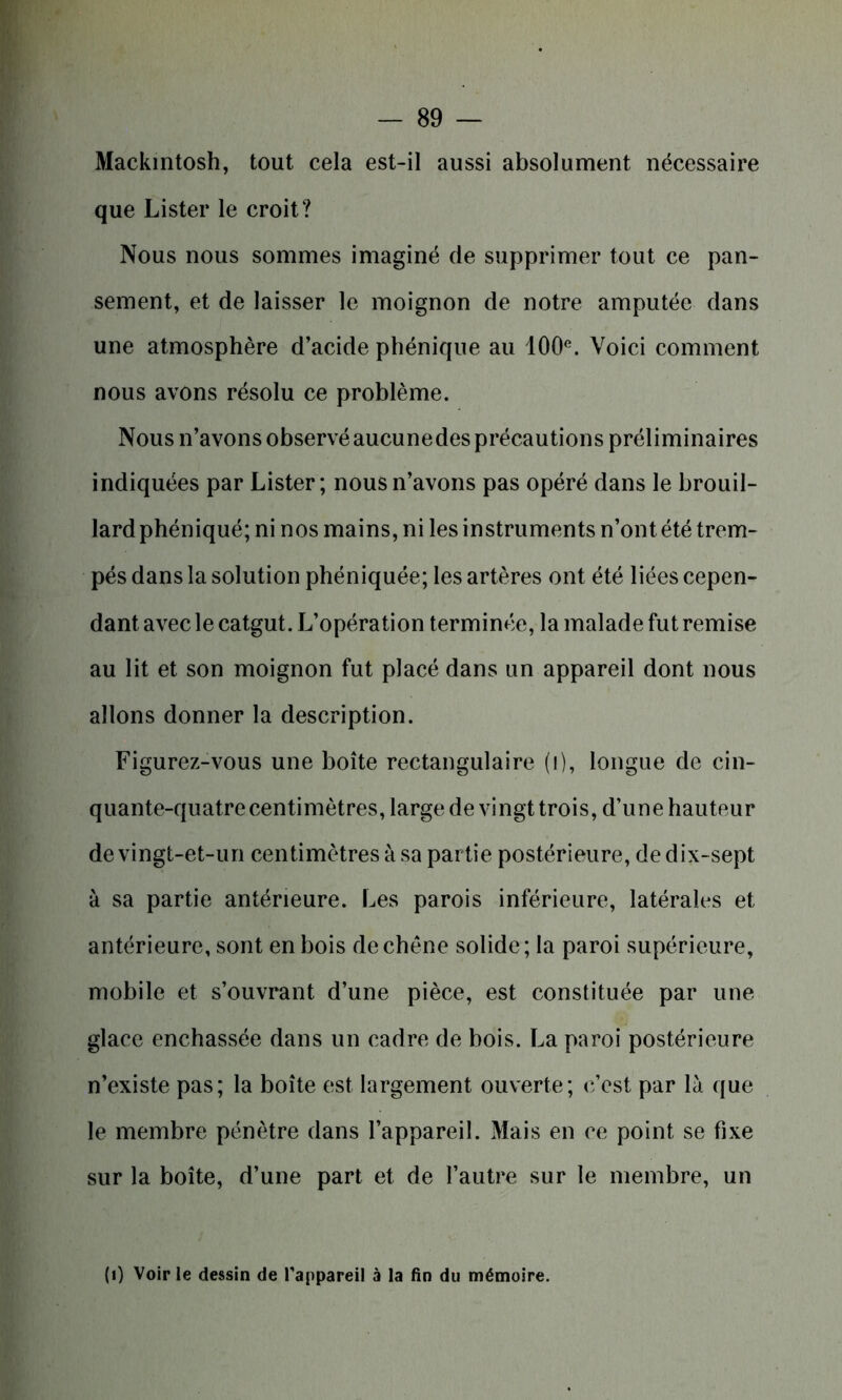 Mackintosh, tout cela est-il aussi absolument nécessaire que Lister le croit? Nous nous sommes imaginé de supprimer tout ce pan- sement, et de laisser le moignon de notre amputée dans une atmosphère d’acide phénique au 100e. Voici comment nous avons résolu ce problème. Nous n’avons observé aucunedes précautions préliminaires indiquées par Lister; nous n’avons pas opéré dans le brouil- lard phéniqué; ni nos mains, ni les instruments n’ont été trem- pés dans la solution phéniquée; les artères ont été liées cepen- dant avec le catgut. L’opération terminée, la malade fut remise au lit et son moignon fut placé dans un appareil dont nous allons donner la description. Figurez-vous une boîte rectangulaire (i), longue de cin- quante-quatre centimètres, large de vingt trois, d’une hauteur de vingt-et-un centimètres à sa partie postérieure, de dix-sept à sa partie antérieure. Les parois inférieure, latérales et antérieure, sont en bois de chêne solide ; la paroi supérieure, mobile et s’ouvrant d’une pièce, est constituée par une glace enchâssée dans un cadre de bois. La paroi postérieure n’existe pas; la boîte est largement ouverte; c’est par là que le membre pénètre dans l’appareil. Mais en ce point se fixe sur la boîte, d’une part et de l’autre sur le membre, un (0 Voirie dessin de l'appareil à la fin du mémoire.