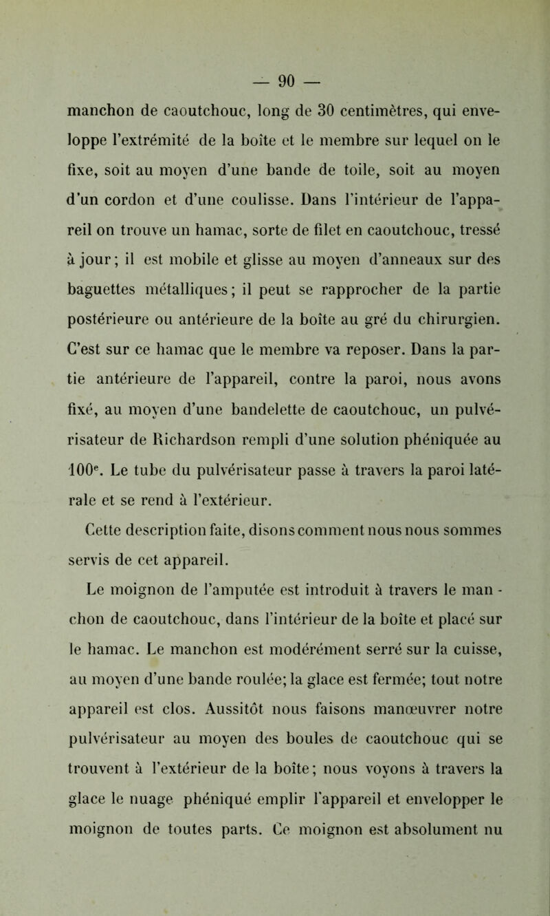 manchon de caoutchouc, long de 30 centimètres, qui enve- loppe l’extrémité de la boîte et le membre sur lequel on le fixe, soit au moyen d’une bande de toile, soit au moyen d’un cordon et d’une coulisse. Dans l’intérieur de l’appa- reil on trouve un hamac, sorte de filet en caoutchouc, tressé à jour ; il est mobile et glisse au moyen d’anneaux sur des baguettes métalliques; il peut se rapprocher de la partie postérieure ou antérieure de la boîte au gré du chirurgien. C’est sur ce hamac que le membre va reposer. Dans la par- tie antérieure de l’appareil, contre la paroi, nous avons fixé, au moyen d’une bandelette de caoutchouc, un pulvé- risateur de Richardson rempli d’une solution phéniquée au 100e. Le tube du pulvérisateur passe à travers la paroi laté- rale et se rend à l’extérieur. Cette description faite, disons comment nous nous sommes servis de cet appareil. Le moignon de l’amputée est introduit à travers le man - chon de caoutchouc, dans l’intérieur de la boîte et placé sur le hamac. Le manchon est modérément serré sur la cuisse, au moyen d’une bande roulée; la glace est fermée; tout notre appareil est clos. Aussitôt nous faisons manœuvrer notre pulvérisateur au moyen des boules de caoutchouc qui se trouvent à l’extérieur de la boîte ; nous voyons à travers la glace le nuage phéniqué emplir l'appareil et envelopper le moignon de toutes parts. Ce moignon est absolument nu
