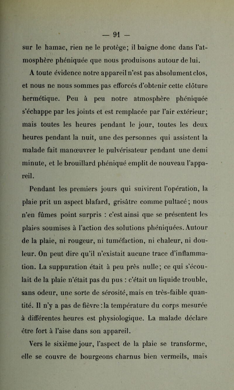 sur le hamac, rien ne le protège; il baigne donc dans l’at- mosphère phéniquée que nous produisons autour de lui. A toute évidence notre appareil n’est pas absolument clos, et nous ne nous sommes pas efforcés d’obtenir cette clôture hermétique. Peu à peu notre atmosphère phéniquée s’échappe par les joints et est remplacée par l’air extérieur; mais toutes les heures pendant le jour, toutes les deux heures pendant la nuit, une des personnes qui assistent la malade fait manœuvrer le pulvérisateur pendant une demi minute, et le brouillard phéniqué emplit de nouveau l’appa- reil. Pendant les premiers jours qui suivirent l’opération, la plaie prit un aspect blafard, grisâtre comme pultacé; nous n’en fûmes point surpris : c’est ainsi que se présentent les plaies soumises à l’action des solutions phéniquées. Autour de la plaie, ni rougeur, ni tuméfaction, ni chaleur, ni dou- leur. On peut dire qu’il n’existait aucune trace d’inflamma- tion. La suppuration était à peu près nulle; ce qui s’écou- lait de la plaie n’était pas du pus : c’était un liquide trouble, sans odeur, une sorte de sérosité, mais en très-faible quan- tité. Il n’y a pas de fièvre :1a température du corps mesurée à différentes heures est physiologique. La malade déclare être fort à l’aise dans son appareil. Vers le sixième jour, l’aspect de la plaie se transforme, elle se couvre de bourgeons charnus bien vermeils, mais