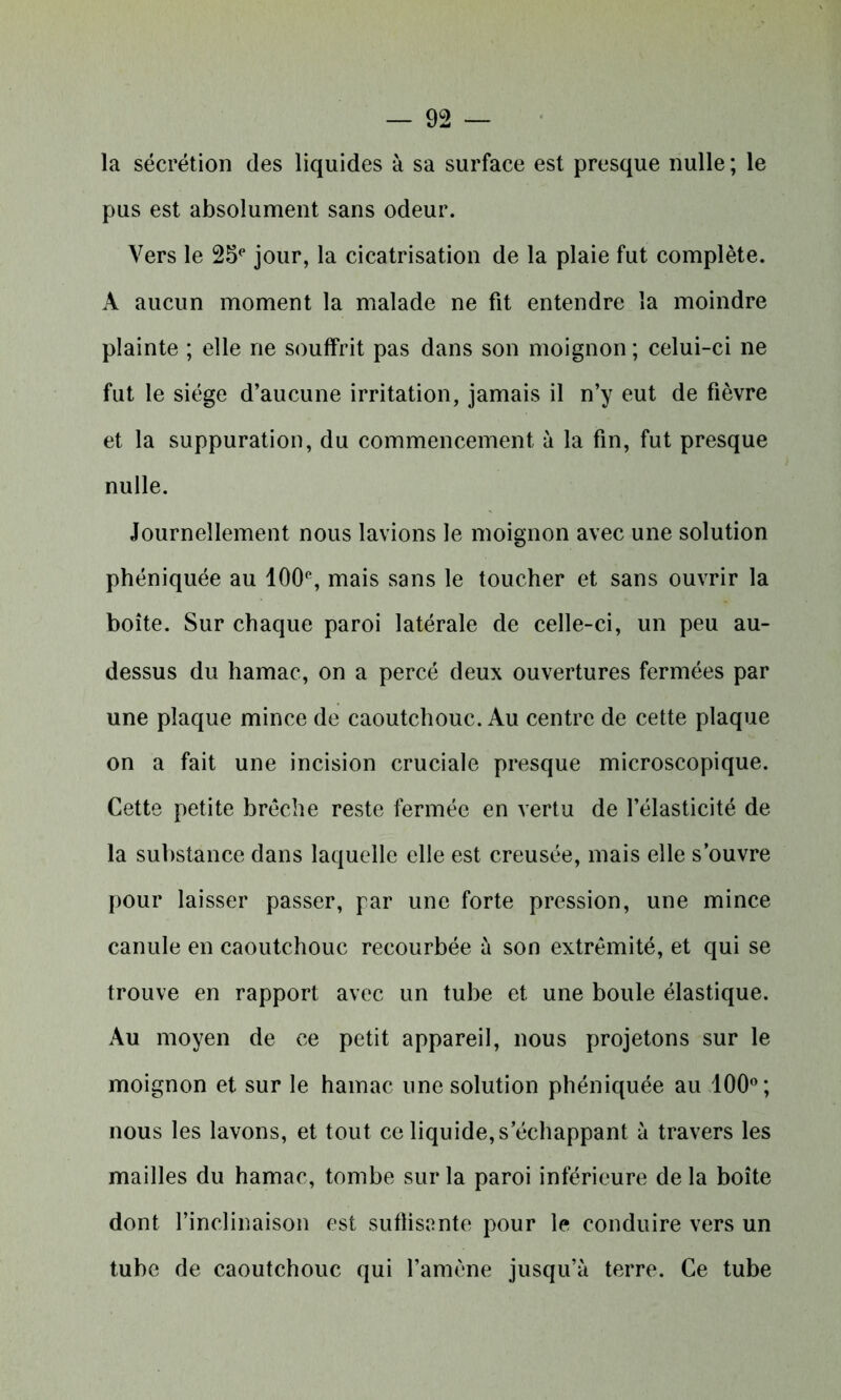 la sécrétion des liquides à sa surface est presque nulle ; le pus est absolument sans odeur. Vers le 25e jour, la cicatrisation de la plaie fut complète. A aucun moment la malade ne fit entendre la moindre plainte ; elle ne souffrit pas dans son moignon ; celui-ci ne fut le siège d’aucune irritation, jamais il n’y eut de fièvre et la suppuration, du commencement à la fin, fut presque nulle. Journellement nous lavions le moignon avec une solution phéniquée au 100% mais sans le toucher et sans ouvrir la boîte. Sur chaque paroi latérale de celle-ci, un peu au- dessus du hamac, on a percé deux ouvertures fermées par une plaque mince de caoutchouc. Au centre de cette plaque on a fait une incision cruciale presque microscopique. Cette petite brèche reste fermée en vertu de l’élasticité de la substance dans laquelle elle est creusée, mais elle s’ouvre pour laisser passer, par une forte pression, une mince canule en caoutchouc recourbée à son extrémité, et qui se trouve en rapport avec un tube et une boule élastique. Au moyen de ce petit appareil, nous projetons sur le moignon et sur le hamac une solution phéniquée au 100°; nous les lavons, et tout ce liquide, s’échappant à travers les mailles du hamac, tombe sur la paroi inférieure de la boîte dont l’inclinaison est suffisante pour le conduire vers un tube de caoutchouc qui l’amène jusqu’à terre. Ce tube