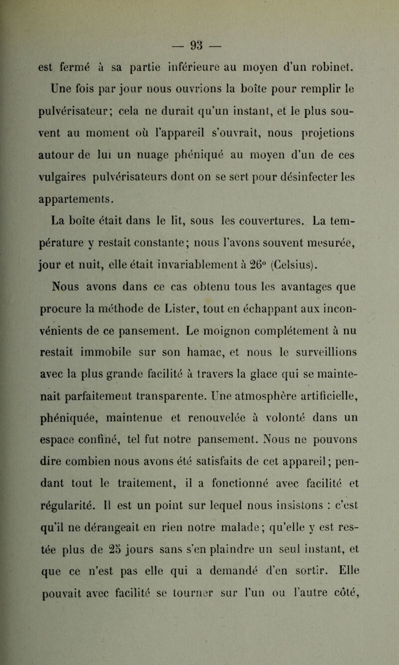est fermé à sa partie inférieure au moyen d’un robinet. Une fois par jour nous ouvrions la boîte pour remplir le pulvérisateur; cela ne durait qu’un instant, et le plus sou- vent au moment où l’appareil s’ouvrait, nous projetions autour de lui un nuage phéniqué au moyen d’un de ces vulgaires pulvérisateurs dont on se sert pour désinfecter les appartements. La boîte était dans le lit, sous les couvertures. La tem- pérature y restait constante; nous l’avons souvent mesurée, jour et nuit, elle était invariablement à 26° (Celsius). Nous avons dans ce cas obtenu tous les avantages que procure la méthode de Lister, tout en échappant aux incon- vénients de ce pansement. Le moignon complètement à nu restait immobile sur son hamac, et nous le surveillions avec la plus grande facilité à travers la glace qui se mainte- nait parfaitement transparente. Une atmosphère artificielle, phéniquée, maintenue et renouvelée à volonté dans un espace confiné, tel fut notre pansement. Nous ne pouvons dire combien nous avons été satisfaits de cet appareil ; pen- dant tout le traitement, il a fonctionné avec facilité et régularité. 11 est un point sur lequel nous insistons : c’est qu’il ne dérangeait en rien notre malade; qu’elle y est res- tée plus de 2o jours sans s’en plaindre un seul instant, et que ce n’est pas elle qui a demandé d’en sortir. Elle pouvait avec facilité se tourner sur l’un ou l’autre côté,