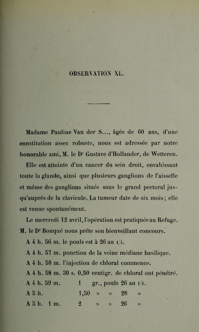 Madame Pauline Van der S..., âgée de 60 ans, d’une constitution assez robuste, nous est adressée par notre honorable ami, M. le Dl Gustave d’Hollander, de Wetteren. Elle est atteinte d’un cancer du sein droit, envahissant toute la glande, ainsi que plusieurs ganglions de l’aisselle et même des ganglions situés sous le grand pectoral jus- qu’auprès de la clavicule. La tumeur date de six mois; elle est venue spontanément. Le mercredi 12 avril, l’opération est pratiquéeau Refuge. M. le Dr Bouqué nous prête son bienveillant concours. A 4 h. 66 m. le pouls est à 26 au 4/4. A 4 h. 67 m. ponction de la veine médiane basilique. A 4 h. 68 m. l’injection de chloral commence. A 4 h. 68 m. 30 s. 0,60 centigr. de chloral ont pénétré. A 4 h. 69 m. 1 gr., pouls 26 au i/4. A 6 h. 1,60 » » 28 » A 6 h. 1 m. 2 » » 26 »