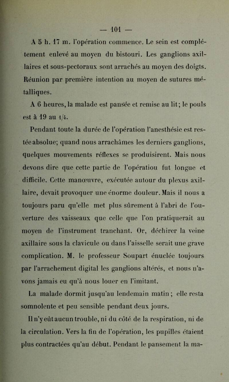 A 5 h. 17 m. l’opération commence. Le sein est complè- tement enlevé au moyen du bistouri. Les ganglions axil- laires et sous-pectoraux sont arrachés au moyen des doigts. Réunion par première intention au moyen de sutures mé- talliques. A 6 heures, la malade est pansée et remise au lit; le pouls est à 19 au i/4. Pendant toute la durée de l’opération l’anesthésie est res- tée absolue; quand nous arrachâmes les derniers ganglions, quelques mouvements réflexes se produisirent. Mais nous devons dire que cette partie de Topératiou fut longue et difficile. Cette manœuvre, exécutée autour du plexus axil- laire, devait provoquer une énorme douleur. Mais il nous a toujours paru qu’elle met plus sûrement à l’abri de l’ou- verture des vaisseaux que celle que l’on pratiquerait au moyen de l’instrument tranchant. Or, déchirer la veine axillaire sous la clavicule ou dans l’aisselle serait une grave complication. M. le professeur Soupart énuclée toujours par l’arrachement digital les ganglions altérés, et nous n’a- vons jamais eu qu’à nous louer en l’imitant. La malade dormit jusqu’au lendemain matin ; elle resta somnolente et peu sensible pendant deux jours. 11 n’y eût aucun trouble, ni du côté de la respiration, ni de la circulation. Vers la fin de l’opération, les pupilles étaient plus contractées qu’au début. Pendant le pansement la ma-
