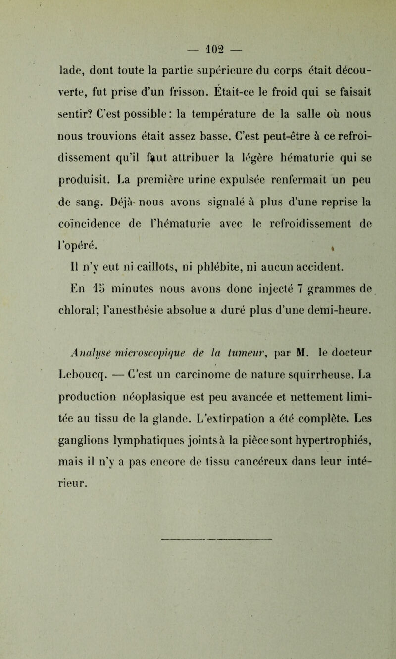lade, dont toute la partie supérieure du corps était décou- verte, fut prise d’un frisson. Était-ce le froid qui se faisait sentir? C’est possible : la température de la salle où nous nous trouvions était assez basse. C’est peut-être à ce refroi- dissement qu’il faut attribuer la légère hématurie qui se produisit. La première urine expulsée renfermait un peu de sang. Déjà* nous avons signalé à plus d’une reprise la coïncidence de l’hématurie avec le refroidissement de l’opéré. i Il n’y eut ni caillots, ni phlébite, ni aucun accident. En lu minutes nous avons donc injecté 7 grammes de chloral; l’anesthésie absolue a duré plus d’une demi-heure. Analyse microscopique de la tumeur, par M. le docteur Leboucq. — C’est un carcinome de nature squirrheuse. La production néoplasique est peu avancée et nettement limi- tée au tissu de la glande. L’extirpation a été complète. Les ganglions lymphatiques joints à la pièce sont hypertrophiés, mais il n’y a pas encore de tissu cancéreux dans leur inté- rieur.