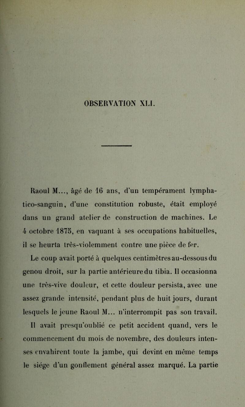 Raoul M..., âgé de 16 ans, d’un tempérament lympha- tico-sanguin, d’une constitution robuste, était employé dans un grand atelier de construction de machines. Le 4 octobre 1875, en vaquant à ses occupations habituelles, il se heurta très-violemment contre une pièce de fer. Le coup avait porté à quelques centimètres au-dessous du genou droit, sur la partie antérieure du tibia. 11 occasionna une très-vive douleur, et cette douleur persista, avec une assez grande intensité, pendant plus de huit jours, durant lesquels le jeune Raoul 31... n’interrompit pas son travail. Il avait presqu’oublié ce petit accident quand, vers le commencement du mois de novembre, des douleurs inten- ses envahirent toute la jambe, qui devint en meme temps le siège d’un gonflement général assez marqué. La partie