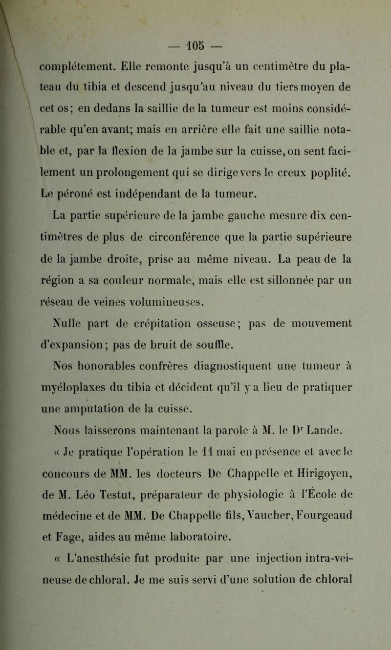 complètement. Elle remonte jusqu’à un centimètre du pla- teau du tibia et descend jusqu’au niveau du tiers moyen de cet os; en dedans la saillie de la tumeur est moins considé- rable qu’en avant; mais en arrière elle fait une saillie nota- ble et, par la flexion de la jambe sur la cuisse, on sent faci- lement un prolongement qui se dirige vers le creux poplité. Le péroné est indépendant de la tumeur. La partie supérieure de la jambe gauche mesure dix cen- timètres de plus de circonférence que la partie supérieure de la jambe droite, prise au même niveau. La peau de la région a sa couleur normale, mais elle est sillonnée par un réseau de veines volumineuses. Nulle part de crépitation osseuse; pas de mouvement d’expansion ; pas de bruit de souffle. Nos honorables confrères diagnostiquent une tumeur à myéloplaxes du tibia et décident qu’il y a lieu de pratiquer une amputation de la cuisse. Nous laisserons maintenant la parole à M. le Dr Lande. « ,1e pratique l’opération le 1 1 mai en présence et avec le concours de MM. les docteurs De Chappelle et Hirigoyen, de M. Léo Testut, préparateur de physiologie à l’École de médecine et de MM. De Chappelle fils, Vaucher,Fourgeaud et Fage, aides au même laboratoire. « L’anesthésie fut produite par une injection intra-vei- neuse dechloral. Je me suis servi d’une solution de chloral