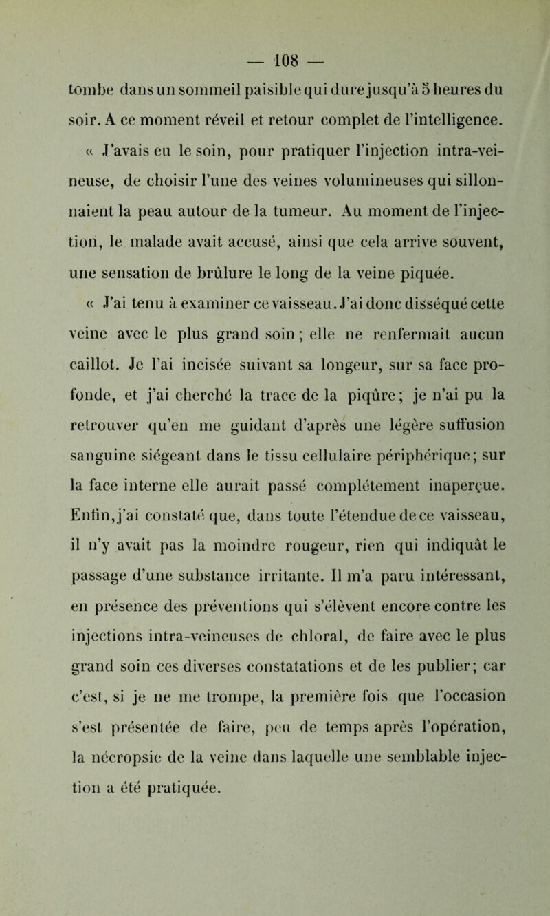 tombe dans un sommeil paisible qui dure jusqu’à 5 heures du soir. A ce moment réveil et retour complet de l’intelligence. cc J’avais eu le soin, pour pratiquer l’injection intra-vei- neuse, de choisir l’une des veines volumineuses qui sillon- naient la peau autour de la tumeur. Au moment de l’injec- tion, le malade avait accusé, ainsi que cela arrive souvent, une sensation de brûlure le long de la veine piquée. « J’ai tenu à examiner ce vaisseau. J’ai donc disséqué cette veine avec le plus grand soin ; elle ne renfermait aucun caillot. Je l’ai incisée suivant sa longeur, sur sa face pro- fonde, et j’ai cherché la trace de la piqûre ; je n’ai pu la retrouver qu’en me guidant d’après une légère suffusion sanguine siégeant dans le tissu cellulaire périphérique; sur la face interne elle aurait passé complètement inaperçue. Enfin,j’ai constaté que, dans toute l’étendue dece vaisseau, il n’y avait pas la moindre rougeur, rien qui indiquât le passage d’une substance irritante. Il m’a paru intéressant, en présence des préventions qui s’élèvent encore contre les injections intra-veineuses de chloral, de faire avec le plus grand soin ces diverses constatations et de les publier; car c’est, si je ne me trompe, la première fois que l’occasion s’est présentée de faire, peu de temps après l’opération, la nécropsie de la veine dans laquelle une semblable injec- tion a été pratiquée.