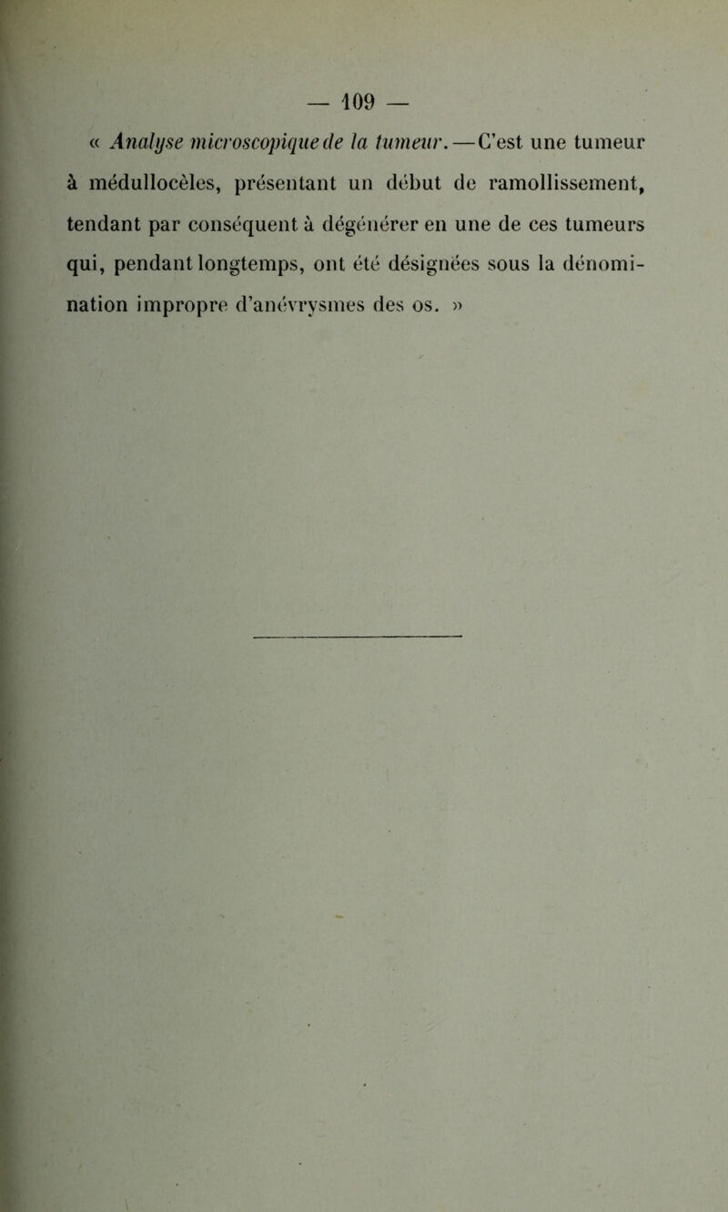 « Analyse microscopique de la tumeur.—C’est une tumeur à médullocèles, présentant un début de ramollissement, tendant par conséquent à dégénérer en une de ces tumeurs qui, pendant longtemps, ont été désignées sous la dénomi- nation impropre d’anévrysmes des os. »