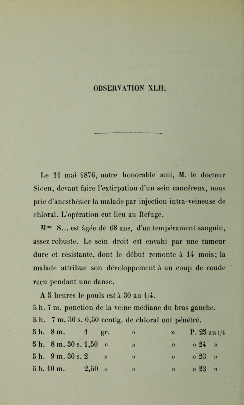 Le 11 mai 1876, notre honorable ami, M. le docteur Sioen, devant faire l’extirpation d’un sein cancéreux, nous prie d’anesthésier la malade par injection intra-veineuse de chloral. L’opération eut lieu au Refuge. Mme S... est âgée dè 68 ans, d’un tempérament sanguin, assez robuste. Le sein droit est envahi par une tumeur dure et résistante, dont le début remonte à 14 mois; la malade attribue son développement à un coup de coude reçu pendant une danse. A 5 heures le pouls est à 30 au 1/4. 5 h. 7 m. ponction de la veine médiane du bras gauche. 5 h. 7 m. 30 s. 0,50 centig. de chloral ont pénétré. 5 h. 8 m. 1 » » P. 25 au i/4 5 h. 8 m. 30 s. 1,50 » » » » 24 » 5 h. 9 m. 30 s. 2 » )> » » 23 »