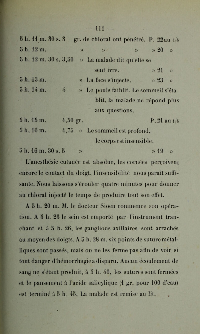 5 h. 11 m. 30 s. 3 gr. de chloral ont pénétré. P. 22au i/4 o h. 12 ni. » » » » 20 » o h. 12 m. 30 s. 3,30 » La malade dit qu’elle se sent ivre. » 21 » o h. 13 m. » La face s’injecte. » 23 » o h. 14 m. 4 » Le pouls faiblit. Le sommeil s’éta - blit, la malade ne répond plus aux questions. 5 h. 13 m. 4,30 gr. P. 21 au -i/4 5 h, 16 m. 4,73 » Le sommeil est profond, le corps est insensible. 3 h. 16 m. 30 s. 3 » » 19 » L’anesthésie cutanée est absolue, les cornées perçoivent encore le contact du doigt, l’insensibilité nous parait suffi- sante. Nous laissons s'écouler quatre minutes pour donner au chloral injecté le temps de produire tout son effet. À 3 h. 20 m. M. le docteur Sioen commence son opéra- tion. À 3 h. 23 le sein est emporté par l’instrument tran- chant et à 3 h. 26, les ganglions axillaires sont arrachés au moyen des doigts. À 3 h. 28 m. six points de suture métal- liques sont passés, mais on ne les ferme pas afin de voir si tout danger d’hémorrhagie a disparu. Aucun écoulement de sang ne s’étant produit, à 3 h. 40, les sutures sont fermées et le pansement à l’acide salicylique (1 gr. pour 100 d’eau) est terminé à 3 h 43. La malade est remise au lit.