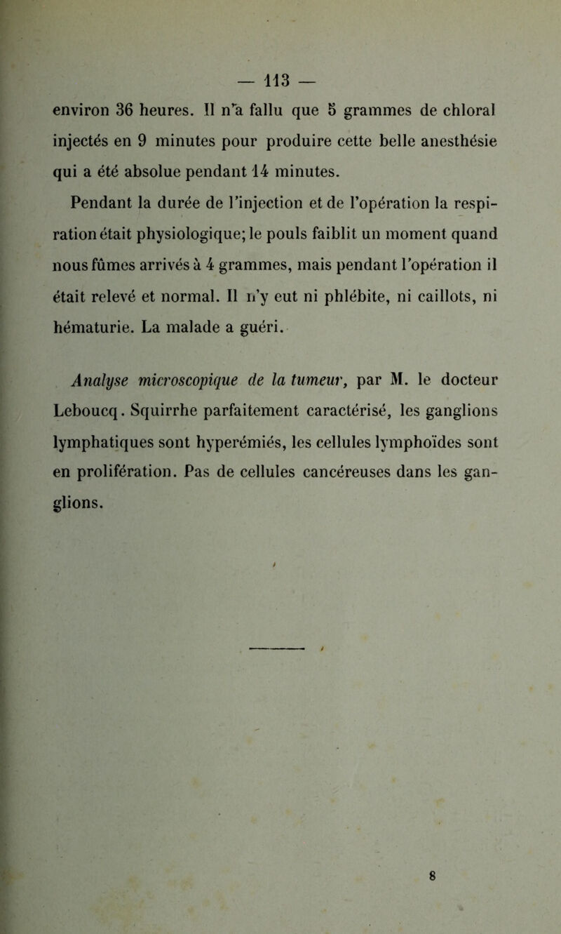 environ 36 heures. Il n’a fallu que 5 grammes de chloral injectés en 9 minutes pour produire cette belle anesthésie qui a été absolue pendant 14 minutes. Pendant la durée de l’injection et de l’opération la respi- ration était physiologique; le pouls faiblit un moment quand nous fûmes arrivés à 4 grammes, mais pendant l’opération il était relevé et normal. Il n’y eut ni phlébite, ni caillots, ni hématurie. La malade a guéri. Analyse microscopique de la tumeur, par M. le docteur Leboucq. Squirrhe parfaitement caractérisé, les ganglions lymphatiques sont hyperémiés, les cellules lymphoïdes sont en prolifération. Pas de cellules cancéreuses dans les gan- glions.