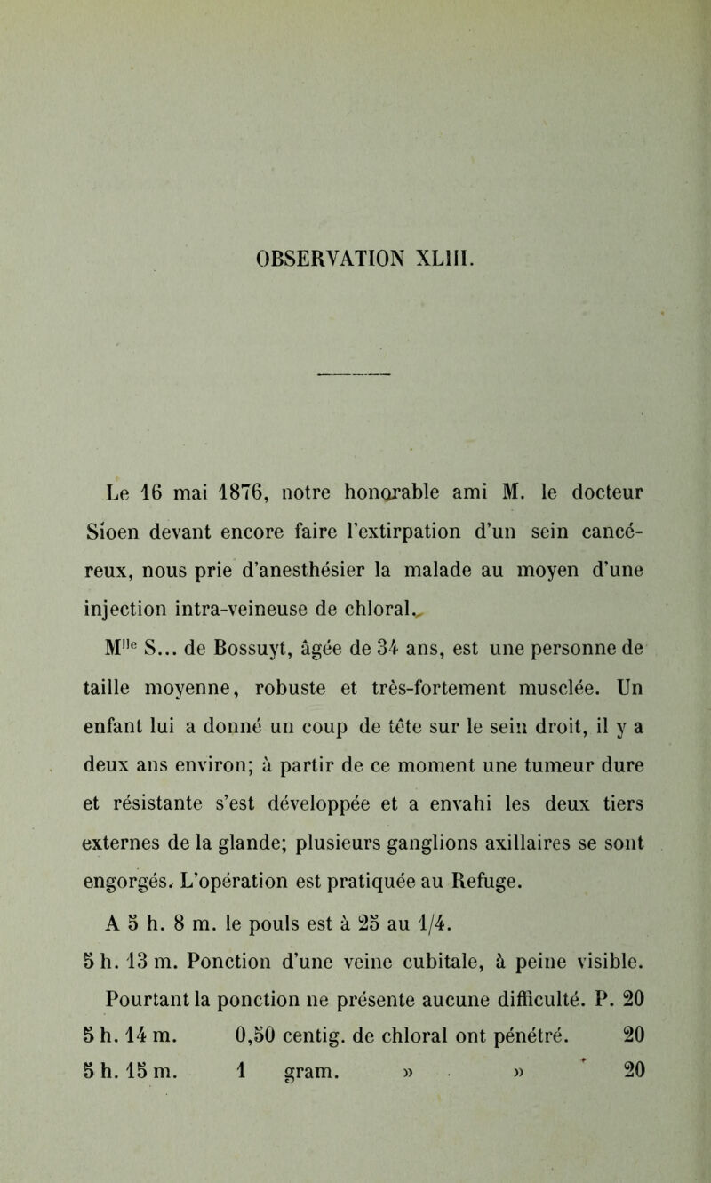 Le 16 mai 1876, notre honorable ami M. le docteur Sioen devant encore faire l’extirpation d’un sein cancé- reux, nous prie d’anesthésier la malade au moyen d’une injection intra-veineuse de chloral., M,,e S... de Bossuyt, âgée de 34 ans, est une personne de taille moyenne, robuste et très-fortement musclée. Un enfant lui a donné un coup de tète sur le sein droit, il y a deux ans environ; à partir de ce moment une tumeur dure et résistante s’est développée et a envahi les deux tiers externes de la glande; plusieurs ganglions axillaires se sont engorgés. L’opération est pratiquée au Refuge. A 5 h. 8 m. le pouls est à 25 au 1/4. 5 h. 13 m. Ponction d’une veine cubitale, à peine visible. Pourtant la ponction ne présente aucune difficulté. P. 20 5 h. 14 m. 0,50 centig. de chloral ont pénétré. 20 5 h. 15 m. 1 gram. » » 20