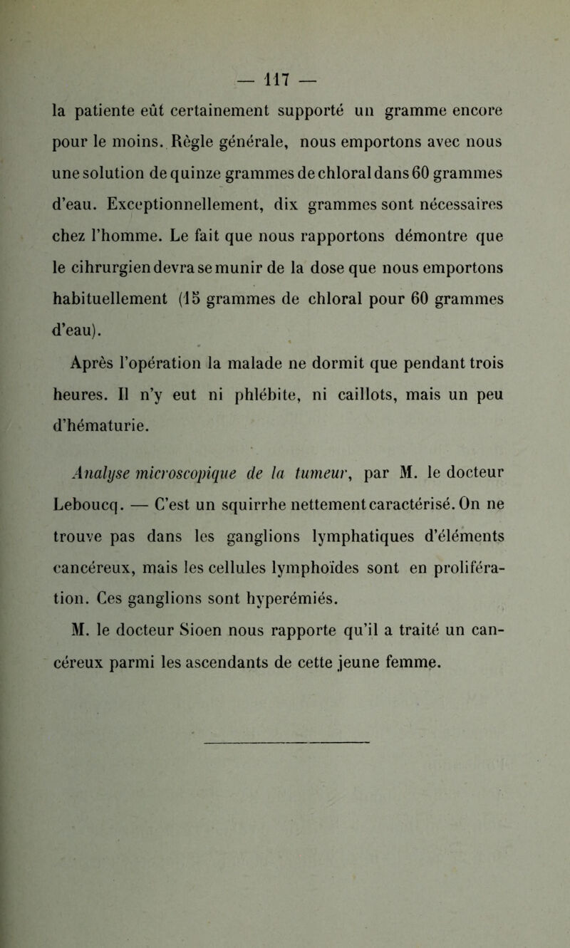 la patiente eût certainement supporté un gramme encore pour le moins. Règle générale, nous emportons avec nous une solution de quinze grammes de chloral dans 60 grammes d’eau. Exceptionnellement, dix grammes sont nécessaires chez l’homme. Le fait que nous rapportons démontre que le cihrurgien devra se munir de la dose que nous emportons habituellement (15 grammes de chloral pour 60 grammes d’eau). Après l’opération la malade ne dormit que pendant trois heures. Il n’y eut ni phlébite, ni caillots, mais un peu d’hématurie. Analyse microscopique de la tumeur, par M. le docteur Leboucq. — C’est un squirrhe nettement caractérisé. On ne trouve pas dans les ganglions lymphatiques d’éléments cancéreux, mais les cellules lymphoïdes sont en proliféra- tion. Ces ganglions sont hyperémiés. M. le docteur Sioen nous rapporte qu’il a traité un can- céreux parmi les ascendants de cette jeune femme.