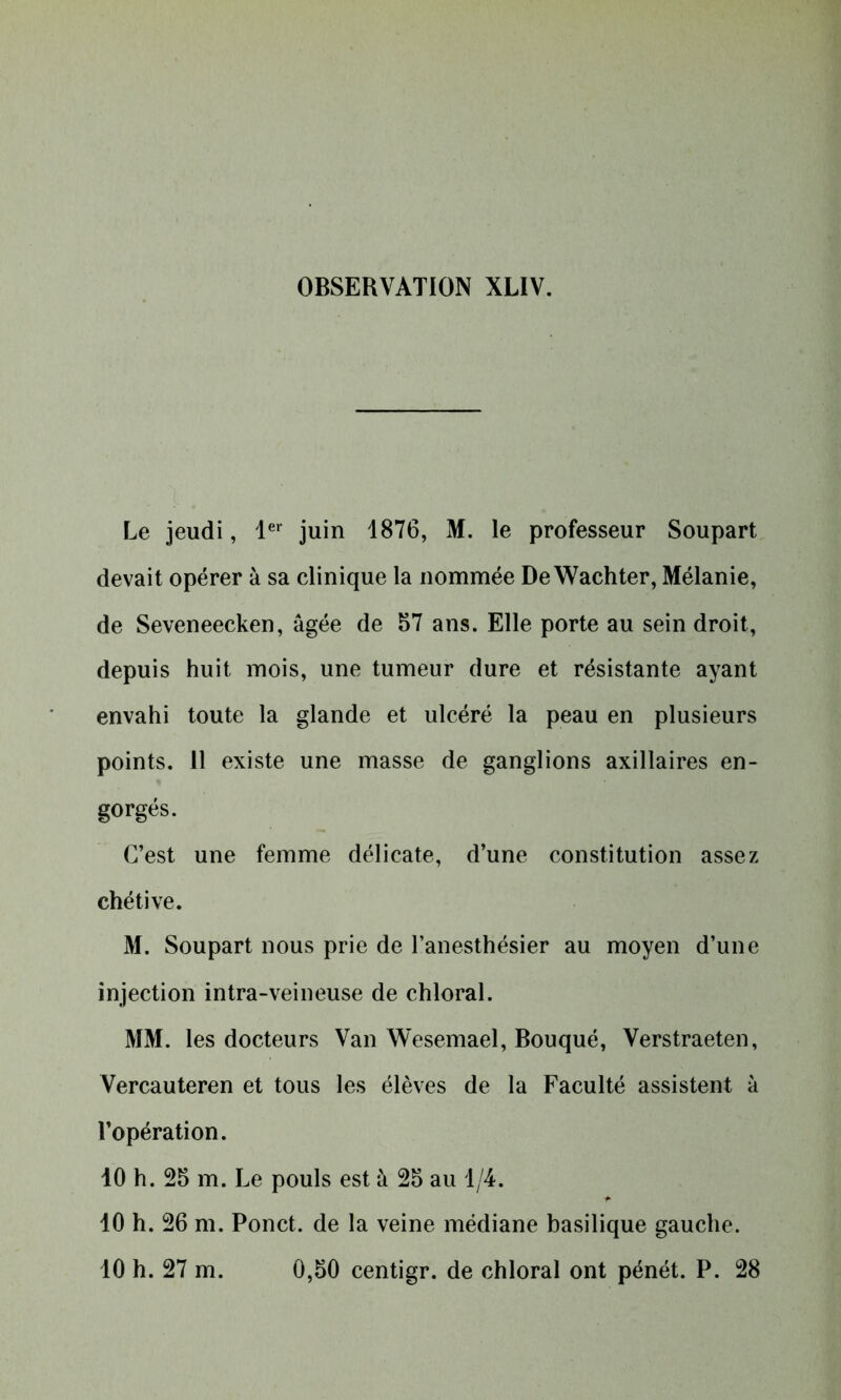 Le jeudi, 1er juin 1876, M. le professeur Soupart devait opérer à sa clinique la nommée De Wachter, Mélanie, de Seveneecken, âgée de 57 ans. Elle porte au sein droit, depuis huit mois, une tumeur dure et résistante ayant envahi toute la glande et ulcéré la peau en plusieurs points. 11 existe une masse de ganglions axillaires en- gorgés. C’est une femme délicate, d’une constitution assez chétive. M. Soupart nous prie de l’anesthésier au moyen d’une injection intra-veineuse de chloral. MM. les docteurs Van Wesemael, Bouqué, Verstraeten, Vercauteren et tous les élèves de la Faculté assistent à l’opération. 10 h. 25 m. Le pouls est à 25 au 1/4. 10 h. 26 m. Ponct. de la veine médiane basilique gauche. 10 h. 27 m. 0,50 centigr. de chloral ont pénét. P. 28