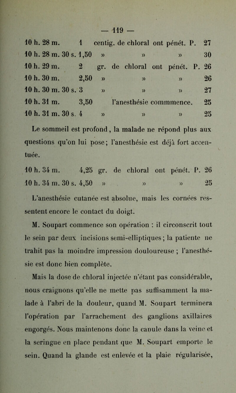 10 h. 28 m. 1 centig. de chloral ont pénét. P. 27 10 h. 28 m. 30 s. 1,50 » » » 30 10 h. 29 m. 2 gr. de chloral ont pénét. P. 26 10 h. 30 m. 2,50 » » » 26 10 h. 30 m. 30 s. 3 » » » 27 10 h. 31m. 3,50 l’anesthésie commmence. 25 10 h. 31 m. 30 s. 4 » » » 25 Le sommeil est profond, la malade ne répond plus aux questions qu’on lui pose ; l’anesthésie est déjà fort accen- tuée. 10 h. 34 m. 4,25 gr. de chloral ont pénét. P. 26 10 h. 34 m. 30 s. 4,50 » » » 25 L’anesthésie cutanée est absolue, mais les cornées res- sentent encore le contact du doigt. M. Soupart commence son opération : il circonscrit tout le sein par deux incisions semi-elliptiques ; la patiente ne trahit pas la moindre impression douloureuse ; l’anesthé- sie est donc bien complète. Mais la dose de chloral injectée n’étant pas considérable, nous craignons qu’elle ne mette pas suffisamment la ma- lade à l’abri de la douleur, quand M. Soupart terminera l’opération par l’arrachement des ganglions axillaires engorgés. Nous maintenons donc la canule dans la veine et la seringue en place pendant que M. Soupart emporte le sein. Quand la glande est enlevée et la plaie régularisée,