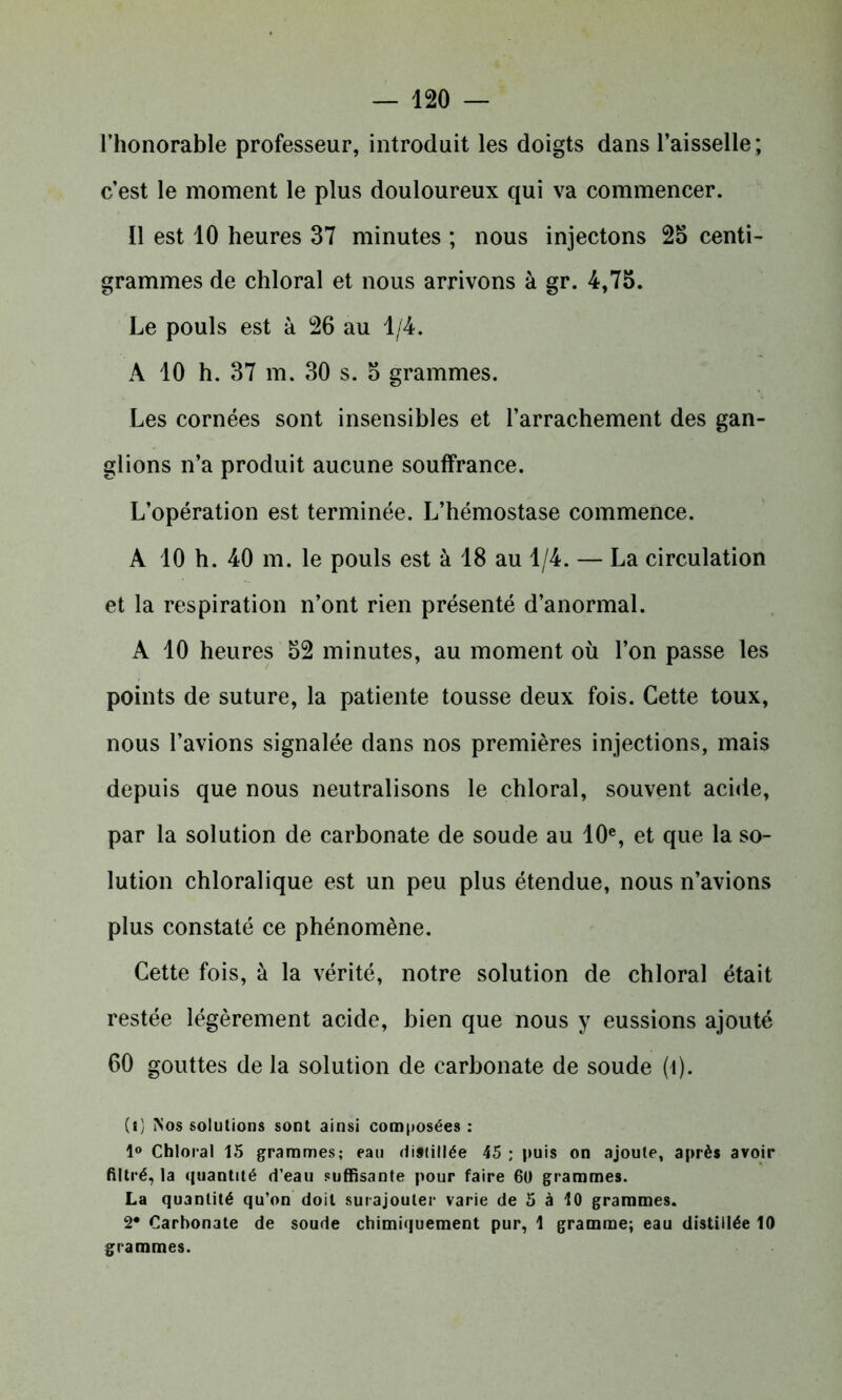 l’honorable professeur, introduit les doigts dans l’aisselle; c’est le moment le plus douloureux qui va commencer. Il est 10 heures 37 minutes ; nous injectons 25 centi- grammes de chloral et nous arrivons à gr. 4,75. Le pouls est à 26 au 1/4. A 10 h. 37 m. 30 s. 5 grammes. Les cornées sont insensibles et l’arrachement des gan- glions n’a produit aucune souffrance. L’opération est terminée. L’hémostase commence. A 10 h. 40 m. le pouls est à 18 au 1/4. — La circulation et la respiration n’ont rien présenté d’anormal. A 10 heures 52 minutes, au moment où l’on passe les points de suture, la patiente tousse deux fois. Cette toux, nous l’avions signalée dans nos premières injections, mais depuis que nous neutralisons le chloral, souvent acide, par la solution de carbonate de soude au 10e, et que la so- lution chloralique est un peu plus étendue, nous n’avions plus constaté ce phénomène. Cette fois, à la vérité, notre solution de chloral était restée légèrement acide, bien que nous y eussions ajouté 60 gouttes de la solution de carbonate de soude (î). (i) Nos solutions sont ainsi composées : 1° Chloral 15 grammes; eau distillée 45 ; puis on ajoute, après avoir filtré, la quantité d’eau suffisante pour faire 60 grammes. La quantité qu’on doit surajouter varie de 5 à 10 grammes. 2* Carbonate de soude chimiquement pur, 1 gramme; eau distillée 10 grammes.