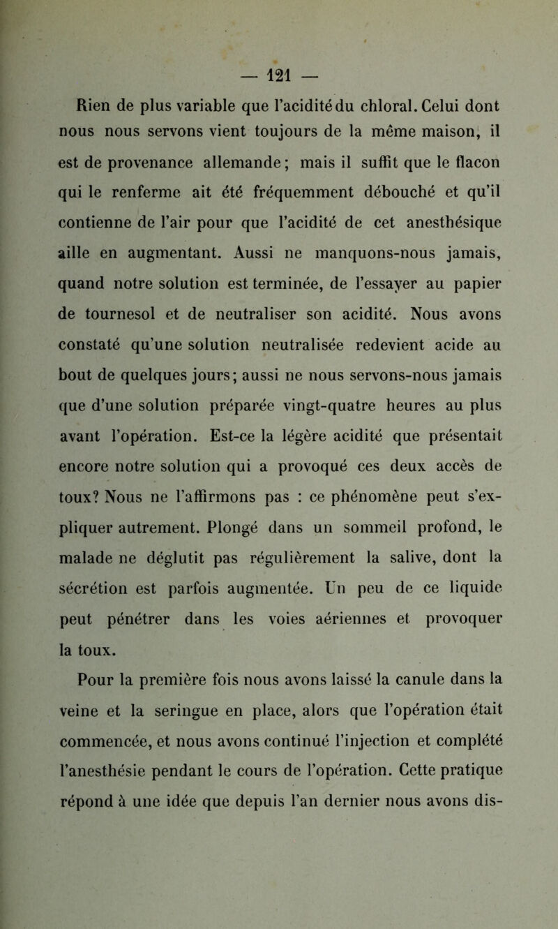Rien de plus variable que l’acidité du chloral. Celui dont nous nous servons vient toujours de la même maison, il est de provenance allemande ; mais il suffît que le flacon qui le renferme ait été fréquemment débouché et qu’il contienne de l’air pour que l’acidité de cet anesthésique aille en augmentant. Aussi ne manquons-nous jamais, quand notre solution est terminée, de l’essayer au papier de tournesol et de neutraliser son acidité. Nous avons constaté qu’une solution neutralisée redevient acide au bout de quelques jours; aussi ne nous servons-nous jamais que d’une solution préparée vingt-quatre heures au plus avant l’opération. Est-ce la légère acidité que présentait encore notre solution qui a provoqué ces deux accès de toux? Nous ne l’affirmons pas : ce phénomène peut s’ex- pliquer autrement. Plongé dans un sommeil profond, le malade ne déglutit pas régulièrement la salive, dont la sécrétion est parfois augmentée. Un peu de ce liquide peut pénétrer dans les voies aériennes et provoquer la toux. Pour la première fois nous avons laissé la canule dans la veine et la seringue en place, alors que l’opération était commencée, et nous avons continué l’injection et complété l’anesthésie pendant le cours de l’opération. Cette pratique répond à une idée que depuis l’an dernier nous avons dis-