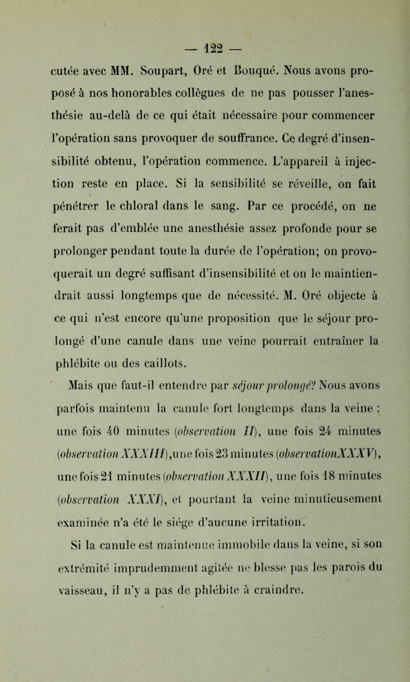 cutée avec MM. Soupart, Oré et Bouqué. Nous avons pro- posé à nos honorables collègues de ne pas pousser l’anes- thésie au-delà de ce qui était nécessaire pour commencer l’opération sans provoquer de souffrance. Ce degré d’insen- sibilité obtenu, l’opération commence. L’appareil à injec- tion reste en place. Si la sensibilité se réveille, on fait pénétrer le chloral dans le sang. Par ce procédé, on ne ferait pas d’emblée une anesthésie assez profonde pour se prolonger pendant toute la durée de l’opération; on provo- querait un degré suffisant d’insensibilité et on le maintien- drait aussi longtemps que de nécessité. M. Oré objecte à ce qui n’est encore qu’une proposition que le séjour pro- longé d’une canule dans une veine pourrait entraîner la phlébite ou des caillots. Mais que faut-il entendre par séjour prolongé? Nous avons parfois maintenu la canule fort longtemps dans la veine : une fois 40 minutes (observation II), une fois 24 minutes (observation XXXIII),une fois 23 minutes (observationXXXV), une fois 21 minutes (observation XXXII), une fois 18 minutes (observation XXXI), et pourtant la veine minutieusement examinée n’a été le siège d’aucune irritation. Si la canule est maintenue immobile dans la veine, si son extrémité imprudemment agitée ne blesse pas les parois du vaisseau, il n’y a pas de phlébite à craindre.