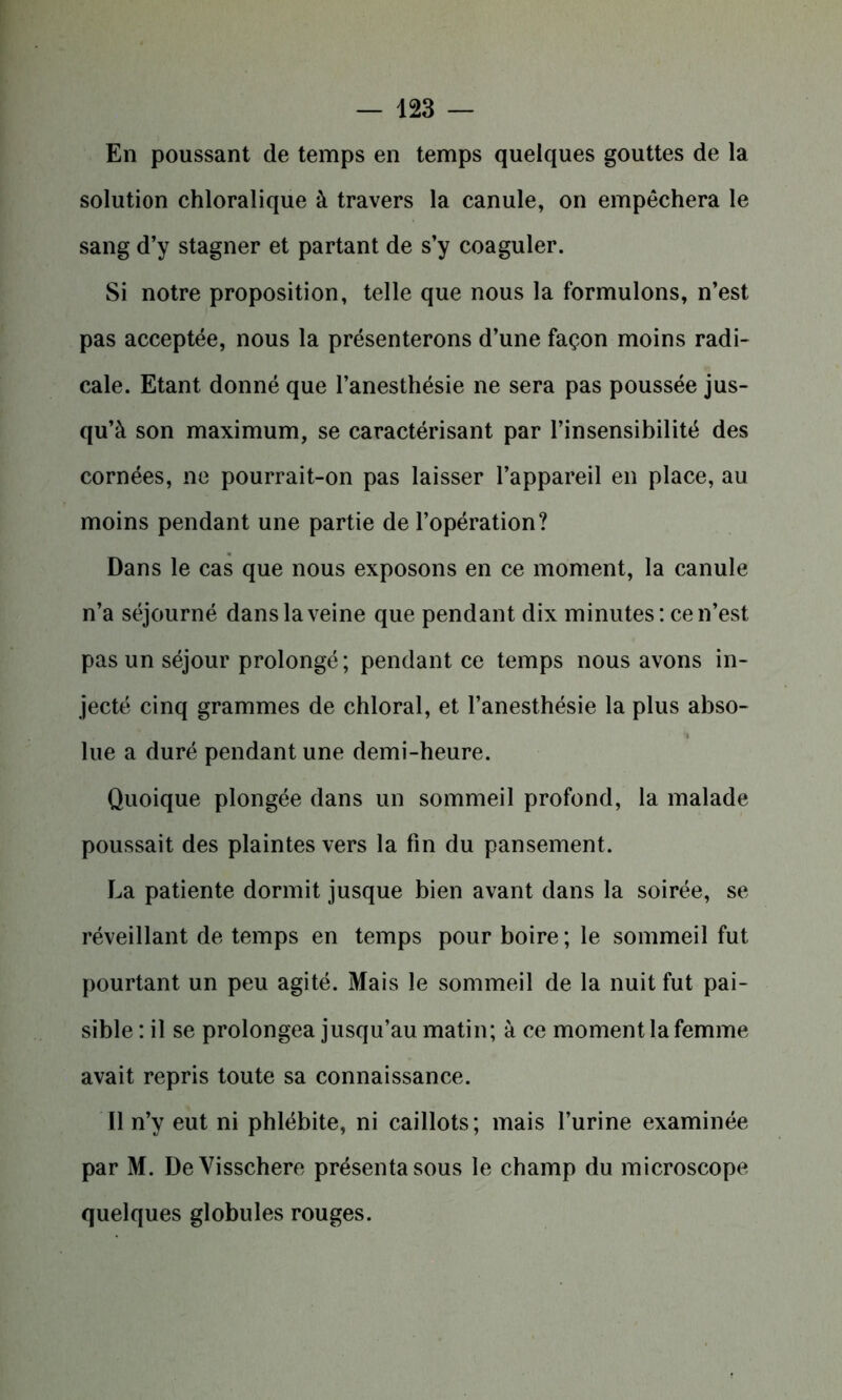 En poussant de temps en temps quelques gouttes de la solution chloralique à travers la canule, on empêchera le sang d’y stagner et partant de s’y coaguler. Si notre proposition, telle que nous la formulons, n’est pas acceptée, nous la présenterons d’une façon moins radi- cale. Etant donné que l’anesthésie ne sera pas poussée jus- qu’à son maximum, se caractérisant par l’insensibilité des cornées, ne pourrait-on pas laisser l’appareil en place, au moins pendant une partie de l’opération? Dans le cas que nous exposons en ce moment, la canule n’a séjourné dans la veine que pendant dix minutes: ce n’est pas un séjour prolongé; pendant ce temps nous avons in- jecté cinq grammes de chloral, et l’anesthésie la plus abso- lue a duré pendant une demi-heure. Quoique plongée dans un sommeil profond, la malade poussait des plaintes vers la fin du pansement. La patiente dormit jusque bien avant dans la soirée, se réveillant de temps en temps pour boire; le sommeil fut pourtant un peu agité. Mais le sommeil de la nuit fut pai- sible : il se prolongea jusqu’au matin; à ce moment la femme avait repris toute sa connaissance. Il n’y eut ni phlébite, ni caillots; mais l’urine examinée par M. DeVisschere présenta sous le champ du microscope quelques globules rouges.