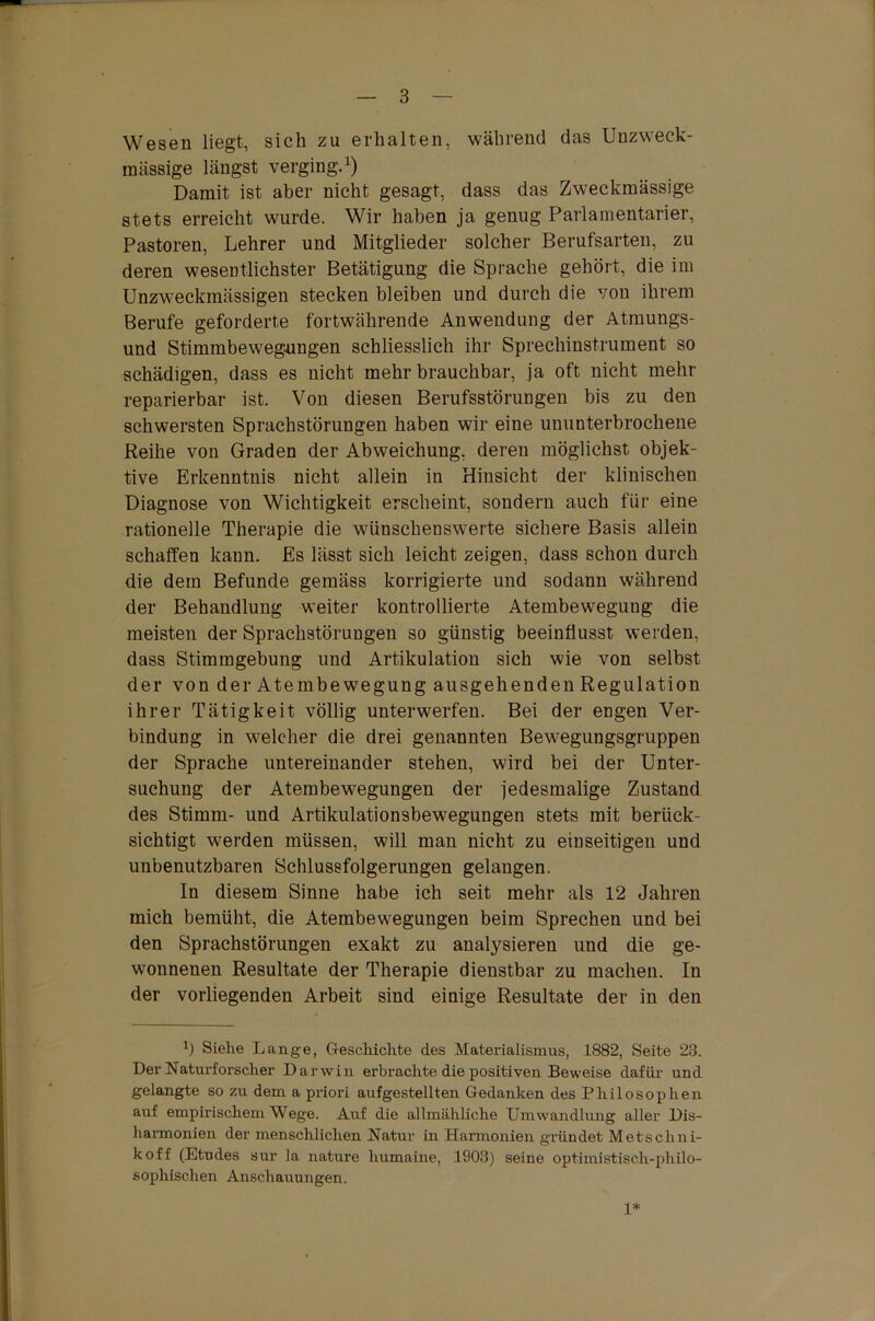 Wesen liegt, sich zu erhalten, während das Unzweck- mässige längst verging.1) Damit ist aber nicht gesagt, dass das Zweckmässige stets erreicht wurde. Wir haben ja genug Parlamentarier, Pastoren, Lehrer und Mitglieder solcher Berufsarten, zu deren wesentlichster Betätigung die Sprache gehört, die im Unzweckmässigen stecken bleiben und durch die von ihrem Berufe geforderte fortwährende Anwendung der Atmungs- und Stimmbewegungen schliesslich ihr Sprechinstrument so schädigen, dass es nicht mehr brauchbar, ja oft nicht mehr reparierbar ist. Von diesen Berufsstörungen bis zu den schwersten Sprachstörungen haben wir eine ununterbrochene Reihe von Graden der Abweichung, deren möglichst objek- tive Erkenntnis nicht allein in Hinsicht der klinischen Diagnose von Wichtigkeit erscheint, sondern auch für eine rationelle Therapie die wünschenswerte sichere Basis allein schaffen kann. Es lässt sich leicht zeigen, dass schon durch die dem Befunde gemäss korrigierte und sodann während der Behandlung weiter kontrollierte Atembeweguug die meisten der Sprachstörungen so günstig beeinflusst werden, dass Stimmgebung und Artikulation sich wie von selbst der von der Atembewegung ausgehenden Regulation ihrer Tätigkeit völlig unterwerfen. Bei der engen Ver- bindung in welcher die drei genannten Bewegungsgruppen der Sprache untereinander stehen, wird bei der Unter- suchung der Atembewegungen der jedesmalige Zustand des Stimm- und Artikulationsbewegungen stets mit berück- sichtigt werden müssen, will man nicht zu einseitigen und unbenutzbaren Schlussfolgerungen gelangen. In diesem Sinne habe ich seit mehr als 12 Jahren mich bemüht, die Atembewegungen beim Sprechen und bei den Sprachstörungen exakt zu analysieren und die ge- wonnenen Resultate der Therapie dienstbar zu machen. In der vorliegenden Arbeit sind einige Resultate der in den b Siehe Lange, Geschichte des Materialismus, 1882, Seite 23. Der Naturforscher Darwin erbrachte die positiven Beweise dafür und gelangte so zu dem a priori aufgestellten Gedanken des Philosophen auf empirischem Wege. Auf die allmähliche Umwandlung aller Dis- harmonien der menschlichen Natur in Harmonien gründet Metschni- koff (Etudes sur Ja nature humaine, 1903) seine optimistisch-philo- sophischen Anschauungen. 1*