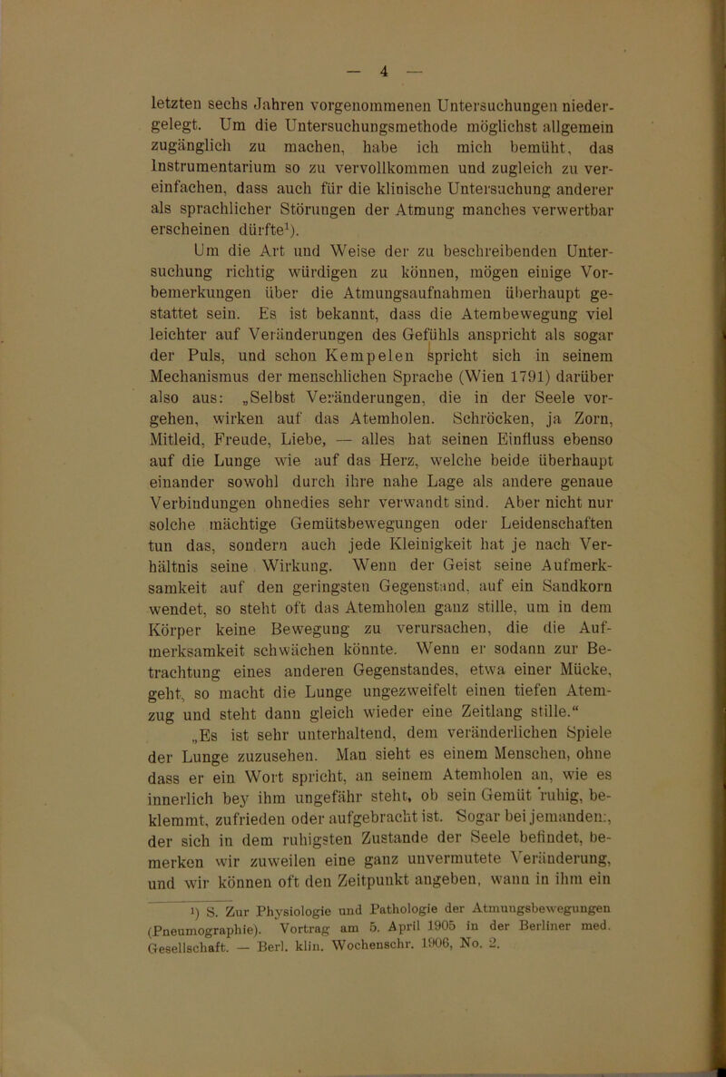 letzten sechs Jahren vorgenommenen Untersuchungen nieder- gelegt. Um die Untersuchungsmethode möglichst allgemein zugänglich zu machen, habe ich mich bemüht, das Instrumentarium so zu vervollkommen und zugleich zu ver- einfachen, dass auch für die klinische Untersuchung anderer als sprachlicher Störungen der Atmung manches verwertbar erscheinen dürfte1). Um die Art und Weise der zu beschreibenden Unter- suchung richtig würdigen zu können, mögen einige Vor- bemerkungen über die Atmungsaufnahmen überhaupt ge- stattet sein. Es ist bekannt, dass die Atembewegung viel leichter auf Veränderungen des Gefühls anspricht als sogar der Puls, und schon Ke mp eien Spricht sich in seinem Mechanismus der menschlichen Sprache (Wien 1791) darüber also aus: „Selbst Veränderungen, die in der Seele Vor- gehen, wirken auf das Atemholen. Schröcken, ja Zorn, Mitleid, Freude, Liebe, — alles hat seinen Einfluss ebenso auf die Lunge wie auf das Herz, welche beide überhaupt einander sowohl durch ihre nahe Lage als andere genaue Verbindungen ohnedies sehr verwandt sind. Aber nicht nur solche mächtige Gemütsbewegungen oder Leidenschaften tun das, sondern auch jede Kleinigkeit hat je nach Ver- hältnis seine Wirkung. Wenn der Geist seine Aufmerk- samkeit auf den geringsten Gegenstand, auf ein Sandkorn wendet, so steht oft das Atemholen gauz stille, um in dem Körper keine Bewegung zu verursachen, die die Auf- merksamkeit schwächen könnte. Wenn er sodann zur Be- trachtung eines anderen Gegenstandes, etwa einer Mücke, geht, so macht die Lunge ungezweifelt einen tiefen Atem- zug und steht dann gleich wieder eine Zeitlang stille.“ „Es ist sehr unterhaltend, dem veränderlichen Spiele der Lunge zuzusehen. Man sieht es einem Menschen, ohne dass er ein Wort spricht, an seinem Atemholen an, wie es innerlich bey ihm ungefähr steht, ob sein Gemüt ruhig, be- klemmt, zufrieden oder aufgebracht ist. Sogar bei jemanden:, der sich in dem ruhigsten Zustande der Seele befindet, be- merken wir zuweilen eine ganz unvermutete Veränderung, und wir können oft den Zeitpunkt angeben, wann in ihm ein 1) S~ Zur Physiologie und Pathologie der Atmungsbewegungen (Pneumographie). ^Vortrag am 5. April 1905 in der Berliner med. Gesellschaft. — Berl. klin. Wochenschr. 1906, No. 2.