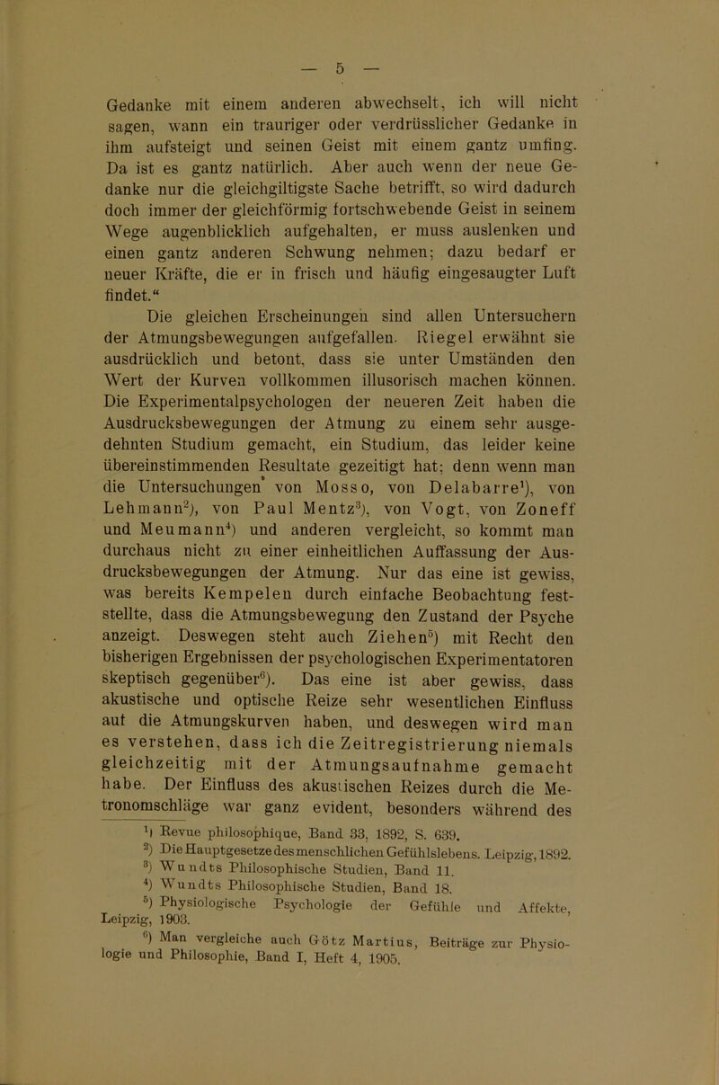 Gedanke mit einem anderen abwechselt, ich will nicht sagen, wann ein trauriger oder verdrüsslicher Gedanke in ihm aufsteigt und seinen Geist mit einem gantz umfing. Da ist es gantz natürlich. Aber auch wenn der neue Ge- danke nur die gleichgiltigste Sache betrifft, so wird dadurch doch immer der gleichförmig fortschwebende Geist in seinem Wege augenblicklich aufgehalten, er muss auslenken und einen gantz anderen Schwung nehmen; dazu bedarf er neuer Kräfte, die er in frisch und häufig eingesaugter Luft findet.“ Die gleichen Erscheinungen sind allen Untersuchern der Atmungsbewegungen aufgefallen. Riegel erwähnt sie ausdrücklich und betont, dass sie unter Umständen den Wert der Kurven vollkommen illusorisch machen können. Die Experimentalpsychologen der neueren Zeit haben die Ausdrucksbewegungen der Atmung zu einem sehr ausge- dehnten Studium gemacht, ein Studium, das leider keine übereinstimmenden Resultate gezeitigt hat; denn wenn man die Untersuchungen von Mosso, von Delabarre1), von Lehmann2), von Paul Mentz3), von Vogt, von Zoneff und Meumann4) und anderen vergleicht, so kommt man durchaus nicht zu einer einheitlichen Auffassung der Aus- drucksbewegungen der Atmung. Nur das eine ist gewiss, was bereits Ke mp eien durch einfache Beobachtung fest- stellte, dass die Atmungsbewegung den Zustand der Psyche anzeigt. Deswegen steht auch Ziehen5) mit Recht den bisherigen Ergebnissen der psychologischen Experimentatoren skeptisch gegenüber6). Das eine ist aber gewiss, dass akustische und optische Reize sehr wesentlichen Einfluss aut die Atmungskurven haben, und deswegen wird man es verstehen, dass ich die Zeitregistrierung niemals gleichzeitig mit der Atmungsaufnahme gemacht habe. Der Einfluss des akustischen Reizes durch die Me- tronomschläge war ganz evident, besonders während des b Revue philosophique, Band 33, 1892, S. 639. 2) Die Hauptgesetze des menschlichen Gefühlslebens. Leipzig, 1892. 3) Wundts Philosophische Studien, Band 11. 4) Wundts Philosophische Studien, Band 18. 5) Physiologische Psychologie der Gefühle und Affekte Leipzig, 1903. u) Man vergleiche auch Götz Martius, Beiträge zur Physio- logie und Philosophie, Band I, Heft 4, 1905.