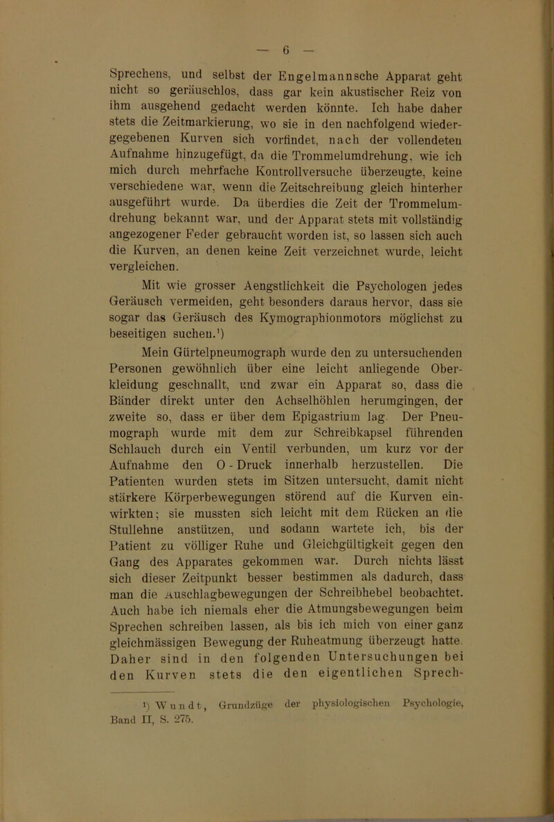 Sprechens, und selbst der En gelmann sehe Apparat geht nicht so geräuschlos, dass gar kein akustischer Reiz von ihm ausgehend gedacht werden könnte. Ich habe daher stets die Zeitmarkierung, wo sie in den nachfolgend wieder- gegebenen Kurven sich vorfindet, nach der vollendeten Aufnahme hinzugefügt, da die Trommelumdrehung, wie ich mich durch mehrfache Kontrollversuche überzeugte, keine verschiedene war, wenn die Zeitschreibung gleich hinterher ausgeführt wurde. Da überdies die Zeit der Trommelum- drehung bekannt war, und der Apparat stets mit vollständig angezogener Feder gebraucht worden ist, so lassen sich auch die Kurven, an denen keine Zeit verzeichnet wurde, leicht vergleichen. Mit wie grosser Aengstlichkeit die Psychologen jedes Geräusch vermeiden, geht besonders daraus hervor, dass sie sogar das Geräusch des Kymograpbionmotors möglichst zu beseitigen suchen.') Mein Gürtelpneumograph wurde den zu untersuchenden Personen gewöhnlich über eine leicht anliegende Ober- kleidung geschnallt, und zwar ein Apparat so, dass die Bänder direkt unter den Achselhöhlen herumgingen, der zweite so, dass er über dem Epigastrium lag. Der Pneu- mograph wurde mit dem zur Schreibkapsel führenden Schlauch durch ein Ventil verbunden, um kurz vor der Aufnahme den 0 - Druck innerhalb herzustellen. Die Patienten wurden stets im Sitzen untersucht, damit nicht stärkere Körperbewegungen störend auf die Kurven ein- wirkten; sie mussten sich leicht mit dem Rücken an die Stuliehne anstützen, und sodann wartete ich, bis der Patient zu völliger Ruhe und Gleichgültigkeit gegen den Gang des Apparates gekommen war. Durch nichts lässt sich dieser Zeitpunkt besser bestimmen als dadurch, dass man die Auschlagbewegungen der Schreibhebel beobachtet. Auch habe ich niemals eher die Atmungsbewegungen beim Sprechen schreiben lassen, als bis ich mich von einer ganz gleichmässigen Bewegung der Ruheatmung überzeugt hatte. Daher sind in den folgenden Untersuchungen bei den Kurven stets die den eigentlichen Sprech- i) Wundt, Grundzüge der physiologischen Psychologie, Band II, S. 275.
