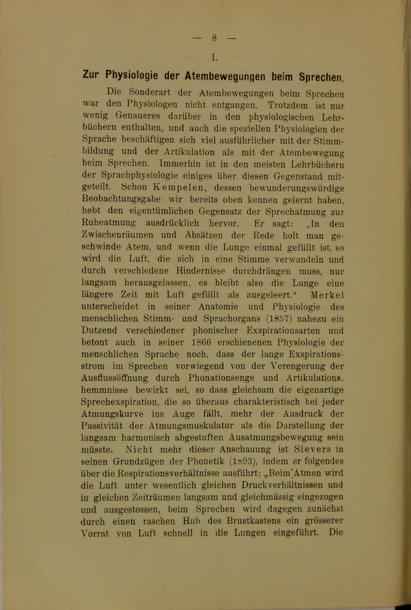 I. Zur Physiologie der Atembewegungen beim Sprechen. Die Sonderart der Atembewegungen beim Sprechen war den Physiologen nicht entgangen. Trotzdem ist nur wenig Genaueres darüber in den physiologischen Lehr- büchern enthalten, und auch die speziellen Physiologien der Sprache beschäftigen sich viel ausführlicher mit der Stimm- bildung und der Artikulation als mit der Atembewegung beim Sprechen. Immerhin ist in den meisten Lehrbüchern der Sprachphysiologie einiges über diesen Gegenstand mit- geteilt. Schon Kempelen, dessen bewunderungswürdige Beobachtungsgabe wir bereits oben kennen gelernt haben, hebt den eigentümlichen Gegensatz der Sprechatmung zur Ruheatmung ausdrücklich hervor. Er sagt: „In den Zwischenräumen und Absätzen der Rede holt man ge- schwinde Atem, und wenn die Lunge einmal gefüllt ist, so wird die Luft, die sich in eine Stimme verwandeln und durch verschiedene Hindernisse durchdrängen muss, nur langsam herausgelassen, es bleibt also die Lunge eine längere Zeit mit Luft gefüllt als ausgeleert.“ Merkel unterscheidet in seiner Anatomie und Physiologie des menschlichen Stimm- und Sprachorgans (1857) nahezu ein Dutzend verschiedener phonischer Exspirationsarten und betont auch in seiner 1866 erschienenen Physiologie der menschlichen Sprache noch, dass der lange Exspirations- strom im Sprechen vorwiegend von der Verengerung der Ausflussöffnung durch Phonationsenge und Artikulations. hemmnisse bewirkt sei, so dass gleichsam die eigenartige Sprechexspiration, die so überaus charakteristisch bei jeder Atmungskurve ins Auge fällt, mehr der Ausdruck der Passivität der Atmungsmuskulatur als die Darstellung der langsam harmonisch abgestuften Ausatmungsbewegung sein müsste. Nicht mehr dieser Anschauung ist Sievers in seinen Grundzügen der Phonetik (1893), indem er folgendes über die Respirationsverhältnisse ausführt: „Beinf Atmen wird die Luft unter wesentlich gleichen Druckverhältnissen und in gleichen Zeiträumen langsam und gleichmässig eingezogen und ausgestossen, beim Sprechen wird dagegen zunächst durch einen raschen Hub des Brustkastens ein grösserer Vorrat von Luft schnell in die Lungen eingeführt. Die