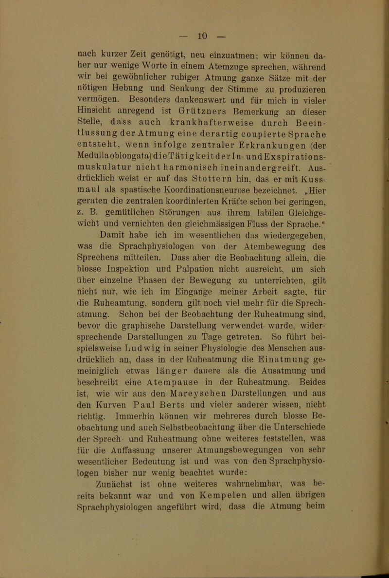 nach kurzer Zeit genötigt, neu einzuatmen; wir können da- her nur wenige Worte in einem Atemzuge sprechen, während wir bei gewöhnlicher ruhiger Atmung ganze Sätze mit der nötigen Hebung und Senkung der Stimme zu produzieren vermögen. Besonders dankenswert und für mich in vieler Hinsicht anregend ist Grützners Bemerkung an dieser Stelle, dass auch krankhafterweise durch Beein- flussung der Atmung eine derartig coupierte Sprache entsteht, wenn infolge zentraler Erkrankungen (der Medullaoblongata)dieTätigkeitderIn- undExspirations- muskulatur nicht harmonisch ineinandergreift. Aus- drücklich weist er auf das Stottern hin, das er mit Kuss- maul als spastische Koordinationsneurose bezeichnet. „Hier geraten die zentralen koordinierten Kräfte schon bei geringen, z. B. gemütlichen Störungen aus ihrem labilen Gleichge- wicht und vernichten den gleichmässigen Fluss der Sprache.“ Damit habe ich im wesentlichen das wiedergegeben, was die Sprachphysiologen von der Atembewegung des Sprechens mitteilen. Dass aber die Beobachtung allein, die blosse Inspektion und Palpation nicht ausreicht, um sich über einzelne Phasen der Bewegung zu unterrichten, gilt nicht nur, wie ich im Eingänge meiner Arbeit sagte, für die Ruheamtung, sondern gilt noch viel mehr für die Sprech- atmung. Schon bei der Beobachtung der Ruheatmung sind, bevor die graphische Darstellung verwendet wurde, wider- sprechende Darstellungen zu Tage getreten. So führt bei- spielsweise Ludwig in seiner Physiologie des Menschen aus- drücklich an, dass in der Ruheatmung die Einatmung ge- meiniglich etwas länger dauere als die Ausatmung und beschreibt eine Atempause in der Ruheatmung. Beides ist, wie wir aus den Mareyschen Darstellungen und aus den Kurven Paul Berts und vieler auderer wissen, nicht richtig. Immerhin können wir mehreres durch blosse Be- obachtung und auch Selbstbeobachtung über die Unterschiede der Sprech- und Ruheatmung ohne weiteres feststellen, was für die Auffassung unserer Atmuugsbeweguugen von sehr wesentlicher Bedeutung ist und was von den Sprachphysio- logen bisher nur wenig beachtet wurde: Zunächst ist ohne weiteres wahrnehmbar, was be- reits bekannt war und von Ke mp eien und allen übrigen Sprachphysiologen angeführt wird, dass die Atmung beim