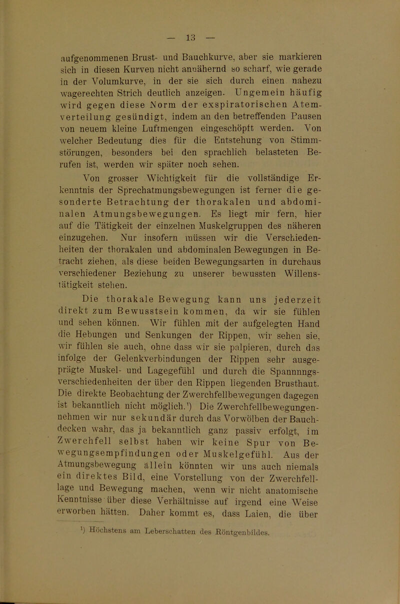 aufgenommenen Brust- und Bauchkurve, aber sie markieren sich in diesen Kurven nicht annähernd so scharf, wie gerade in der Volumkurve, in der sie sich durch einen nahezu wagerechten Strich deutlich anzeigen. Ungemein häufig wird gegen diese Norm der exspiratorischen Atem- verteilung gesündigt, indem an den betreffenden Pausen von neuem kleine Lufrmengen eingeschöplt werden. Von welcher Bedeutung dies für die Entstehung von Stimm- störungen, besonders bei den sprachlich belasteten Be- rufen ist, werden wir später noch sehen. Von grosser Wichtigkeit für die vollständige Er- kenntnis der Sprechatmungsbewegungen ist ferner die ge- sonderte Betrachtung der thorakalen und abdomi- nalen Atmungsbewegungen. Es liegt mir fern, hier auf die Tätigkeit der einzelnen Muskelgruppen des näheren einzugehen. Nur insofern müssen wir die Verschieden- heiten der thorakalen und abdominalen Bewegungen in Be- tracht ziehen, als diese beiden Bewegungsarten in durchaus verschiedener Beziehung zu unserer bewussten Willens- tätigkeit stehen. Die thorakale Bewegung kann uns jederzeit direkt zum Bewusstsein kommen, da wir sie fühlen und sehen können. Wir fühlen mit der aufgelegten Hand die Hebungen und Senkungen der Rippen, wir sehen sie, wir fühlen sie auch, ohne dass wir sie palpieren, durch das infolge der Gelenkverbindungen der Rippen sehr ausge- prägte Muskel- und Lagegefühl und durch die Spannnngs- verschiedenheiten der über den Rippen liegenden Brusthaut. Die direkte Beobachtung der Zwerchfellbewegungen dagegen ist bekanntlich nicht möglich.') Die Zwerchfellbewegungen- nehmen wir nur sekundär durch das Vorwölben der Bauch- decken wahr, das ja bekanntlich ganz passiv erfolgt, im Zwerchfell selbst haben wir keine Spur von Be- wegungsempfiudungen oder Muskelgefühl. Aus der Atmungsbewegung allein könnten wir uns auch niemals ein direktes Bild, eine Vorstellung von der Zwerchfell- lage und Bewegung machen, wenn wir nicht anatomische Kenntnisse über diese Verhältnisse auf irgend eine Weise eiwoiben hätten. Daher kommt es, dass Laien, die über ') Höchstens am Leberschatten des Röntgenbildes.