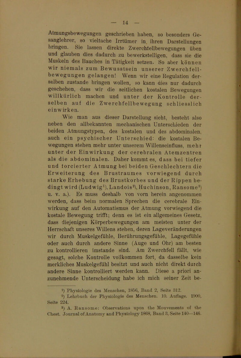 Atmungsbewegungen geschrieben haben, so besonders Ge- sanglehrer, so vieltache Irrtümer in. ihren Darstellungen bringen. Sie lassen direkte Zwerchtellbewegungen üben und glauben dies dadurch zu bewerkstelligen, dass sie die Muskeln des Bauches in Tätigkeit setzen. So aber können wir niemals zum Bewusstsein unserer Zwerchfell- bewegungen gelangen! Wenn wir eine Regulation der- selben zustande bringen wollen, so kann dies nur dadurch geschehen, dass wir die seitlichen kostalen Bewegungen willkürlich machen und unter der Kontrolle der- selben auf die Zwerchfellbewegung schliesslich einwirken. Wie man aus dieser Darstellung sieht, besteht also neben den allbekannten mechanischen Unterschieden der beiden Atmungstypen, des kostalen und des abdominalen, auch ein psychischer Unterschied: die kostalen Be- wegungen stehen mehr unter unserem Willenseinfluss, mehr unter der Einwirkung der cerebralen Atemzentren als die abdominalen. Daher kommt es, dass bei tiefer und forcierter Atmung bei beiden Geschlechtern die Erweiterung des Brustraumes vorwiegend durch starke Erhebung des Brustkorbes und der Rippen be- dingt wird (Ludwig1), Landois2), Huchinson, Ransome3) u. v. a.). Es muss deshalb von vorn herein angenommen werden, dass beim normalen Sprechen die cerebrale Ein- wirkung auf den Automatismus der Atmung vorwiegend die kostale Bewegung trifft; denn es ist ein allgemeines Gesetz, dass diejenigen Körperbewegungen am meisten unter der Herrschaft unseres Willens stehen, deren Lageveränderungen wir durch Muskelgefühle, Berührungsgefühle, Lagegefühle oder auch durch andere Sinne (Auge und Ohr) am besten zu kontrollieren imstande sind. Am Zwerchfell fällt, wie gesagt, solche Kontrolle vollkommen fort, da dasselbe kein merkliches Muskelgefühl besitzt und auch nicht direkt durch andere Sinne kontrolliert werden kann. Diese a priori an- zunehmende Unterscheidung habe ich mich seiner Zeit be- !) Physiologie des Menschen, 1856, Band 2, Seite 312. 2) Lehrbuch der Physiologie des Menschen. 10. Auflage. 1900, Seite 224. 8) A. Ransome: Observations upon the Mouvements of the Chest. Journal of Anatomy and Physiology 1868, Band 3, Seite 140—146.
