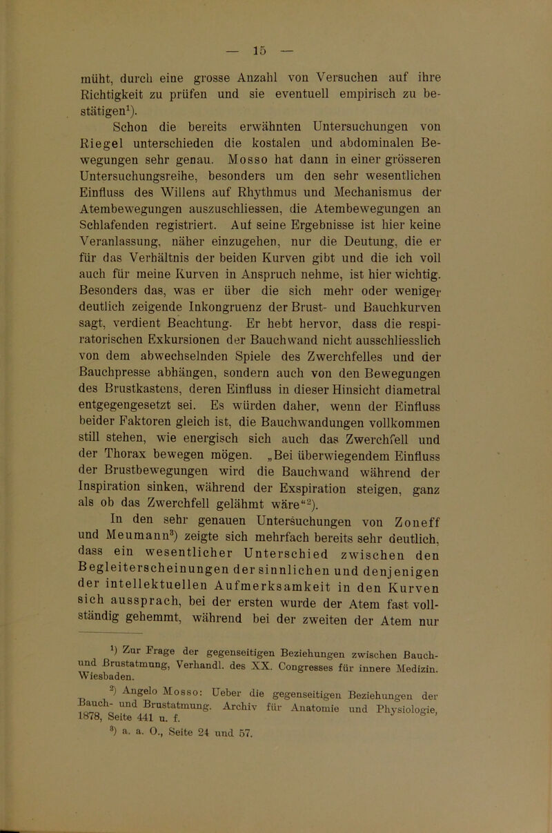 müht, durch eine grosse Anzahl von Versuchen auf ihre Richtigkeit zu prüfen und sie eventuell empirisch zu be- stätigen1). Schon die bereits erwähnten Untersuchungen von Riegel unterschieden die kostalen und abdominalen Be- wegungen sehr genau. Mosso hat dann in einer grösseren Untersuchungsreihe, besonders um den sehr wesentlichen Einfluss des Willens auf Rhythmus und Mechanismus der Atembewegungen auszusehliessen, die Atembewegungen an Schlafenden registriert. Auf seine Ergebnisse ist hier keine Veranlassung, näher einzugehen, nur die Deutung, die er für das Verhältnis der beiden Kurven gibt und die ich voll auch für meine Kurven in Anspruch nehme, ist hier wichtig. Besonders das, was er über die sich mehr oder weniger deutlich zeigende Inkongruenz der Brust- und Bauchkurven sagt, verdient Beachtung. Er hebt hervor, dass die respi- ratorischen Exkursionen der Bauch wand nicht ausschliesslich von dem abwechselnden Spiele des Zwerchfelles und der Bauchpresse abhängen, sondern auch von den Bewegungen des Brustkastens, deren Einfluss in dieser Hinsicht diametral entgegengesetzt sei. Es würden daher, wenn der Einfluss beider Faktoren gleich ist, die Bauchwandungen vollkommen still stehen, wie energisch sich auch das Zwerchfell und der Thorax bewegen mögen. „Bei überwiegendem Einfluss der Brustbewegungen wird die Bauchwand während der Inspiration sinken, während der Exspiration steigen, ganz als ob das Zwerchfell gelähmt wäre“2). In den sehr genauen Untersuchungen von Zoneff' und Meumann3) zeigte sich mehrfach bereits sehr deutlich, dass ein wesentlicher Unterschied zwischen den Begleiterscheinungen der sinnlichen und denjenigen der intellektuellen Aufmerksamkeit in den Kurven sich aussprach, bei der ersten wurde der Atem fast voll- ständig gehemmt, während bei der zweiten der Atem nur b Zur Frage der gegenseitigen Beziehungen zwischen Bauch- und ßrustatmung, Verliandl. des XX. Congresses für innere Medizin. Wiesbaden. “) Angelo Mosso: Ueber die gegenseitigen Beziehungen der ö Und Brnstatmun8'- Archiv für Anatomie und Physiologie, 1878, Seite 441 u. f. J b ’ 3) a. a. 0., Seite 24 und 57.
