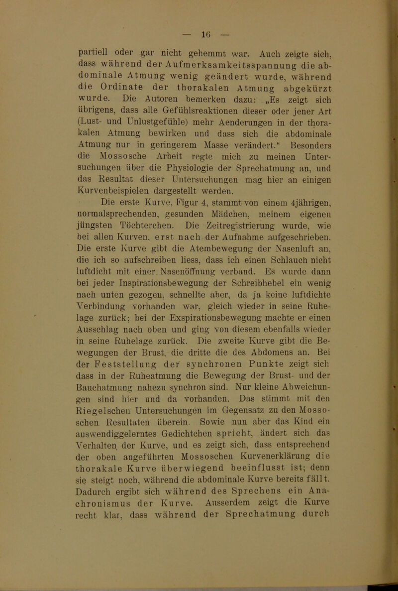 1(3 partiell oder gar nicht gehemmt war. Auch zeigte sich, dass während der Aufmerksamkeitsspannung die ab- dominale Atmung wenig geändert wurde, während die Ordinate der thorakalen Atmung abgekürzt wurde. Die Autoren bemerken dazu: „Es zeigt sich übrigens, dass alle Gefühlsreaktionen dieser oder jener Art (Lust- und Unlustgefühle) mehr Aenderungen in der thora- kalen Atmung bewirken und dass sich die abdominale Atmung nur in geringerem Masse verändert.“ Besonders die Mossosehe Arbeit regte mich zu meinen Unter- suchungen über die Physiologie der Sprechatmung an, und das Resultat dieser Untersuchungen mag hier an einigen Kurvenbeispielen dargestellt werden. Die erste Kurve, Figur 4, stammt von einem 4jährigen, normalsprechenden, gesunden Mädchen, meinem eigenen jüngsten Töchterchen. Die Zeitregistrierung wurde, wie bei allen Kurven, erst nach der Aufnahme aufgeschrieben. Die erste Kurve gibt die Atembewegung der Nasenluft au, die ich so aufschreiben liess, dass ich einen Schlauch nicht luftdicht mit einer Nasenöffnung verband. Es wurde dann bei jeder Inspirationsbewegung der Schreibhebel ein wenig nach unten gezogen, schnellte aber, da ja keine luftdichte Verbindung vorhanden war, gleich wieder in seine Ruhe- lage zurück; bei der Exspirationsbewegung machte er einen Ausschlag nach oben und ging von diesem ebenfalls wieder in seine Ruhelage zurück. Die zweite Kurve gibt die Be- wegungen der Brust, die dritte die des Abdomens an. Bei der Feststellung der synchronen Punkte zeigt sich dass in der Ruheatmung die Bewegung der Brust- und der Bauchatmung nahezu synchron sind. Nur kleine Abweichun- gen sind hier und da vorhanden. Das stimmt mit den Riegelscheu Untersuchungen im Gegensatz zu den Mosso- sclien Resultaten überein. Sowie nun aber das Kind ein auswendiggelerntes Gedichtchen spricht, ändert sich das Verhalten der Kurve, und es zeigt sich, dass entsprechend der oben angeführten Mossoschen Kurvenerklärung die thorakale Kurve überwiegend beeinflusst ist; denn sie steigt noch, während die abdominale Kurve bereits fällt. Dadurch ergibt sich während des Sprechens ein Ana- chronismus der Kurve. Ausserdem zeigt die Kurve recht klar, dass während der Sprechatmung durch