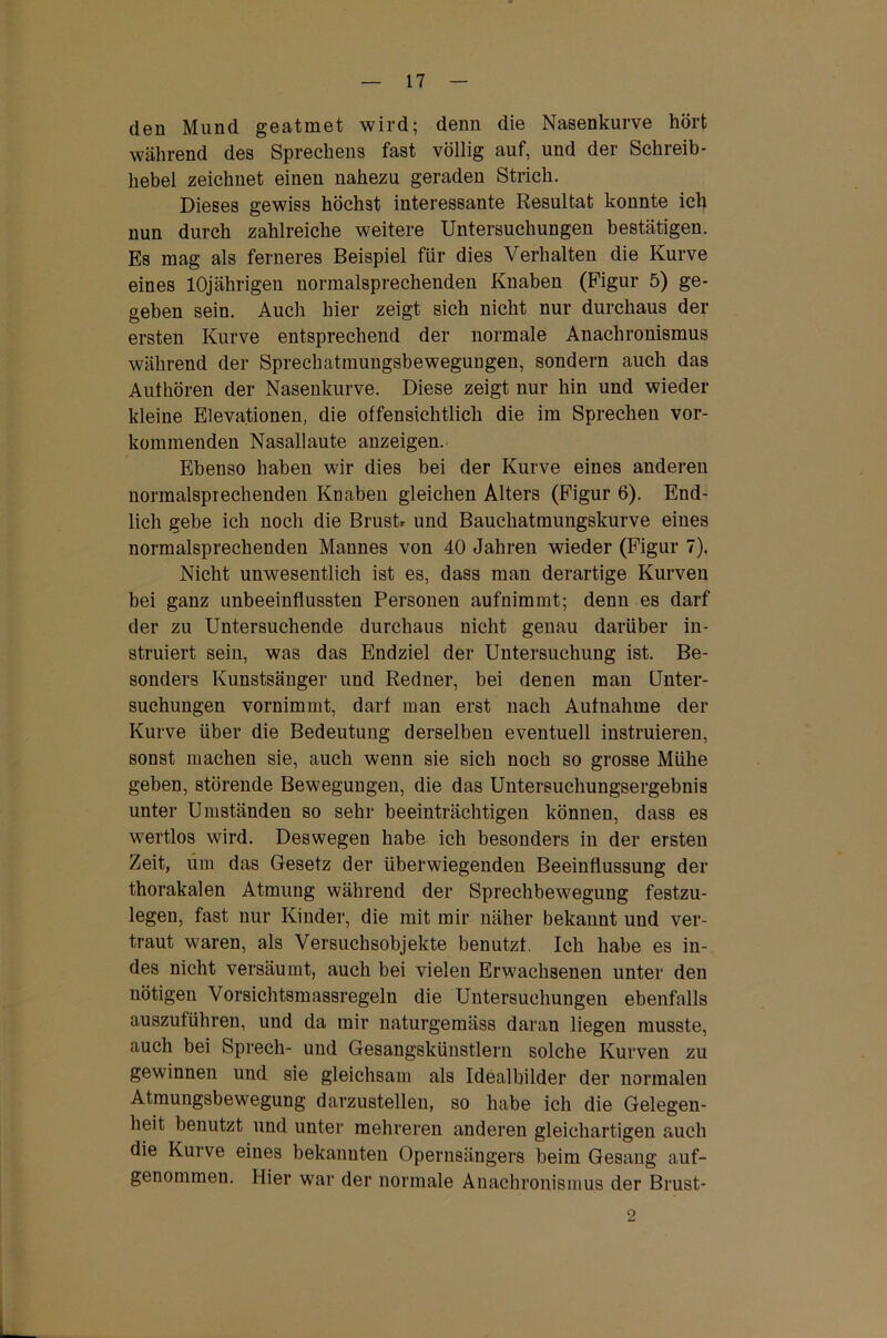 den Mund geatmet wird; denn die Nasenkurve hört während des Sprechens fast völlig auf, und der Schreib - hebel zeichnet einen nahezu geraden Strich. Dieses gewiss höchst interessante Resultat konnte ich nun durch zahlreiche weitere Untersuchungen bestätigen. Es mag als ferneres Beispiel für dies Verhalten die Kurve eines 10jährigen normalsprechenden Knaben (Figur 5) ge- geben sein. Auch hier zeigt sich nicht nur durchaus der ersten Kurve entsprechend der normale Anachronismus während der Sprechatmungsbewegungen, sondern auch das Authören der Nasenkurve. Diese zeigt nur hin und wieder kleine Elevationen, die offensichtlich die im Sprechen vor- kommenden Nasallaute anzeigen. Ebenso haben wir dies bei der Kurve eines anderen normalsprechenden Knaben gleichen Alters (Figur 6). End- lich gehe ich noch die Brustr und Bauchatmungskurve eines normalsprechenden Mannes von 40 Jahren wieder (Figur 7). Nicht unwesentlich ist es, dass man derartige Kurven bei ganz unbeeinflussten Personen aufnimmt; denn es darf der zu Untersuchende durchaus nicht genau darüber in- struiert sein, was das Endziel der Untersuchung ist. Be- sonders Kunstsänger und Redner, bei denen man Unter- suchungen vornimmt, darf man erst nach Aufnahme der Kurve über die Bedeutung derselben eventuell instruieren, sonst machen sie, auch wenn sie sich noch so grosse Mühe geben, störende Bewegungen, die das Untersuchungsergebnis unter Umständen so sehr beeinträchtigen können, dass es wertlos wird. Deswegen habe ich besonders in der ersten Zeit, dm das Gesetz der überwiegenden Beeinflussung der thorakalen Atmung während der Sprechbewegung festzu- legen, fast nur Kinder, die mit mir näher bekannt und ver- traut waren, als Versuchsobjekte benutzt. Ich habe es in- des nicht versäumt, auch bei vielen Erwachsenen unter den nötigen Vorsichtsmassregeln die Untersuchungen ebenfalls auszuführen, und da mir naturgemäss daran liegen musste, auch bei Sprech- und Gesangskünstlern solche Kurven zu gewinnen und sie gleichsam als Idealbilder der normalen Atmungsbewegung darzustellen, so habe ich die Gelegen- heit benutzt und unter mehreren anderen gleichartigen auch die Kurve eines bekannten Opernsängers beim Gesang auf- genommeu. Hier war der normale Anachronismus der Brust- 2