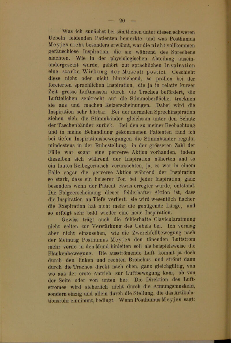 Was ich zunächst bei sämtlichen unter diesen schweren Uebeln leidenden Patienten bemerkte und was Posthuraus Meyjes nicht besonders erwähnt, war die nicht vollkommen geräuschlose Inspiration, die sie während des Sprechens machten. Wie in der physiologischen Abteilung ausein- andergesetzt wurde, gehört zur sprachlichen Inspiration eine starke Wirkung der Musculi postici. Geschieht diese nicht oder nicht hinreichend, so prallen bei der forcierten sprachlichen Inspiration, die ja in relativ kurzer Zeit grosse Luftmassen durch die Trachea befördert, die Luftteilchen senkrecht auf die Stimmoberfläche, trocknen sie aus und machen Reizerscheinungen. Dabei wird die Inspiration sehr hörbar. Bei der normalen Sprechinspiration ziehen sich die Stimmbänder gleichsam unter den Schutz der Taschenbänder zurück. Bei den zu meiner Beobachtung und in meine Behandlung gekommenen Patienten fand ich bei tiefen Inspirationsbewegungen die Stimmbänder regulär mindestens in der Ruhestellung, in der grösseren Zahl der Fälle war sogar eine perverse Aktion vorhanden, indem dieselben sich während der Inspiration näherten und so ein lautes Reibegeräusch verursachten, ja, es war in einem Falle sogar die perverse Aktion während der Inspiration so stark, dass ein heiserer Ton bei jeder Inspiration, ganz besonders wenn der Patient etwas erregter wurde, entstand. Die Folgeerscheinung dieser fehlerhafter Aktion ist, dass die Inspiration au Tiefe verliert; sie wird wesentlich flacher die Exspiration hat nicht mehr die genügende Länge, und so erfolgt sehr bald wieder eine neue Inspiration. Gewiss trägt auch die fehlerhafte Clavicularatmung nicht selten zur Verstärkung des Uebels bei. Ich vermag aber nicht einzusehen, wie die Zwerchfellbeweguug nach der Meinung Posthumus Meyjes den tönenden Luftstrom mehr vorne in den Mund hinleiten soll als beispielsweise die Flankenbewegung. Die ausströmende Luft kommt ja doch durch den linken und rechten Bronchus und strömt dann durch die Trachea direkt nach oben, ganz gleichgültig, von wo aus der erste Antrieb zur Luftbewegung kam, ob von der Seite oder von unten her. Die Direktion des Luft- stromes wird sicherlich nicht durch die Atmungsmuskeln, sondern einzig und allein durch die Stellung, die das Artikula- tionsrohr einnimmt, bedingt. Wenn Posthumus Meyjes sagt: