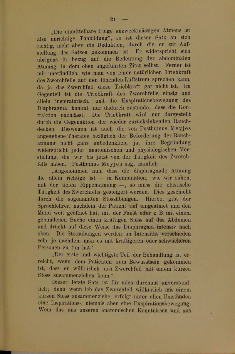 Die unmittelbare Folge unzweckmässigen Atmens ist also unrichtige Tonbildung“, so ist dieser Satz an sich richtig, nicht aber die Deduktion, durch die er zur Auf- stellung des Satzes gekommen ist. Er widerspricht sich übrigens in bezug auf die Bedeutung der abdominalen Atmung in dem oben angeführten Zitat selbst. Ferner ist mir unerfindlich, wie man von einer natürlichen Triebkraft des Zwerchfells auf den tönenden Luftstrom sprechen kann, da ja das Zwerchfell diese Triebkraft gar nicht ist. Im Gegenteil ist die Triebkraft des Zwerchfells einzig und allein inspiratorisch, und die Exspirationsbewegung des Diaphragma kommt nur dadurch zustande, dass die Kon- traktion nachlässt. Die Triebkraft wird nur dargestellt durch die Gegenaktion der wieder zurücksinkenden Bauch- decken. Deswegen ist auch die von Posthumus Meyjes angegebene Therapie bezüglich der Beförderung der Bauch- atmung nicht ganz unbedenklich, ja, ihre Begründung widerspricht jeder anatomischen und physiologischen Vor- stellung, die wir bis jetzt von der Tätigkeit des Zwerch- fells haben. Posthumus Meyjes sagt nämlich: „Angenommen nun, dass die diaphragmale Atmung die allein richtige ist — in Kombination, wie wir sahen, mit der tiefen Rippenatmung —, so muss die elastische Tätigkeit des Zwerchfells gesteigert werden. Dies geschieht durch die sogenannten Stossübungen. Hierbei gibt der Sprachlehrer, nachdem der Patient tief eingeatmet und den Mund weit geöffnet hat, mit der Faust oder z. B. mit einem gebundenen Buche einen kräftigen Stoss auf das Abdomen und drückt auf diese Weise das Diaphragma intensiv nach oben. Die Stossübungen werden an Intensität verschieden sein, je nachdem man es mit kräftigeren oder schwächeren Personen zu tun hat.4 „Der erste und wichtigste Teil der Behandlung ist er- reicht, wenn dem Patienten zum Bewusstsein gekommen ist, dass er willkürlich das Zwerchfell mit einem kurzen Stoss zusammenziehen kann.“ Dieser letzte Satz ist für mich durchaus unverständ- lich; denn wenn ich das Zwerchfell willkürlich mit einem kurzen Stoss zusammenziehe, erfolgt unter allen Umständen eine Inspirations-, niemals aber eine Exspirationsbewegung. Wem das aus unseren anatomischen Kenntnissen und aus