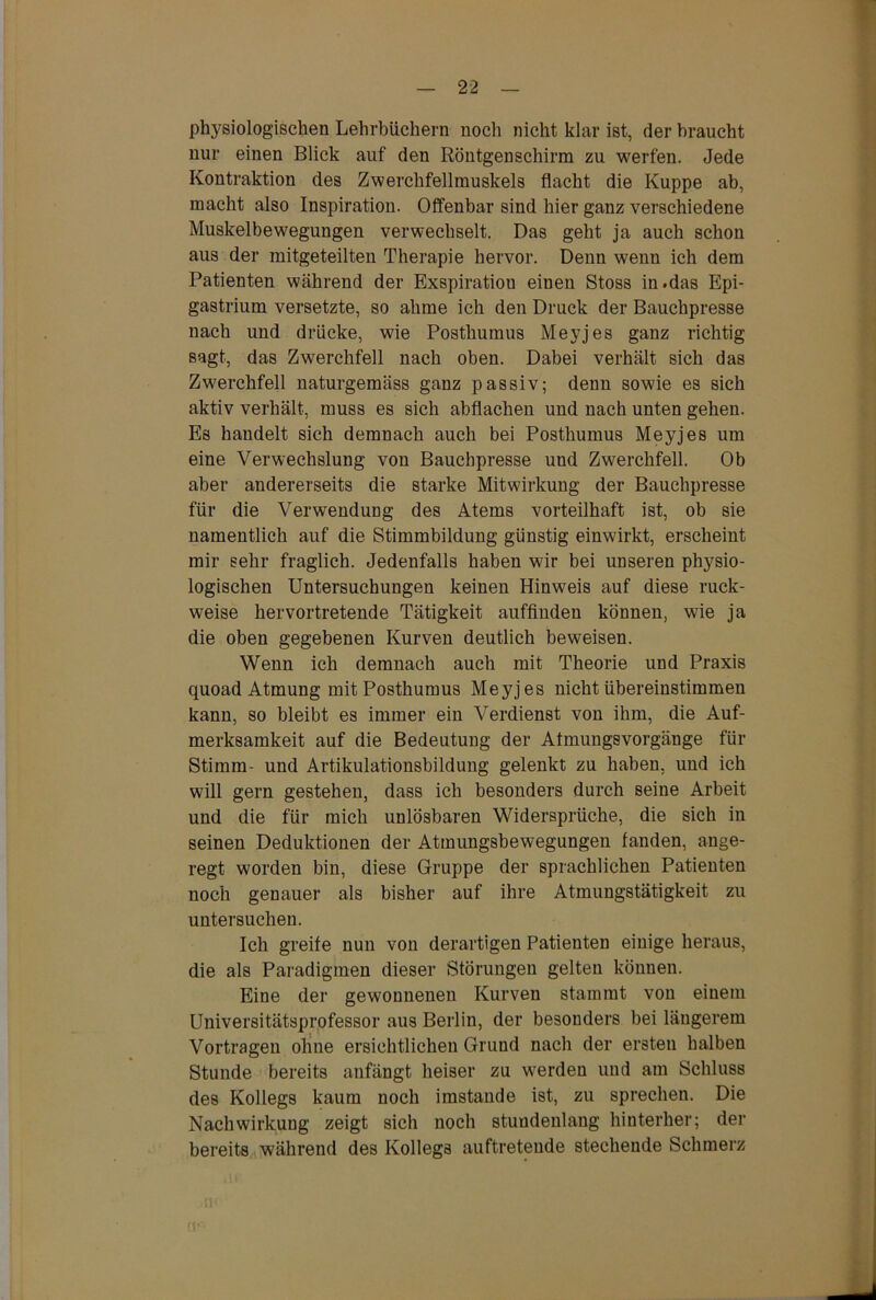 physiologischen Lehrbüchern noch nicht klar ist, der braucht nur einen Blick auf den Röntgenschirm zu werfen. Jede Kontraktion des Zwerchfellmuskels flacht die Kuppe ab, macht also Inspiration. Offenbar sind hier ganz verschiedene Muskelbewegungen verwechselt. Das geht ja auch schon aus der mitgeteilten Therapie hervor. Denn wenn ich dem Patienten während der Exspiration einen Stoss in.das Epi- gastrium versetzte, so ahme ich den Druck der Bauchpresse nach und drücke, wie Posthumus Meyjes ganz richtig sagt, das Zwerchfell nach oben. Dabei verhält sich das Zwerchfell naturgemäss ganz passiv; denn sowie es sich aktiv verhält, muss es sich abflachen und nach unten gehen. Es handelt sich demnach auch bei Posthumus Meyjes um eine Verwechslung von Bauchpresse und Zwerchfell. Ob aber andererseits die starke Mitwirkung der Bauchpresse für die Verwendung des Atems vorteilhaft ist, ob sie namentlich auf die Stimmbildung günstig einwirkt, erscheint mir sehr fraglich. Jedenfalls haben wir bei unseren physio- logischen Untersuchungen keinen Hinweis auf diese ruck- weise hervortretende Tätigkeit auffinden können, wie ja die oben gegebenen Kurven deutlich beweisen. Wenn ich demnach auch mit Theorie und Praxis quoad Atmung mit Posthumus Meyjes nicht übereinstimmen kann, so bleibt es immer ein Verdienst von ihm, die Auf- merksamkeit auf die Bedeutung der Atmungsvorgänge für Stimm- und Artikulationsbildung gelenkt zu haben, und ich will gern gestehen, dass ich besonders durch seine Arbeit und die für mich unlösbaren Widersprüche, die sich in seinen Deduktionen der Atmungsbewegungen fanden, ange- regt worden bin, diese Gruppe der sprachlichen Patienten noch genauer als bisher auf ihre Atmungstätigkeit zu untersuchen. Ich greife nun von derartigen Patienten einige heraus, die als Paradigmen dieser Störungen gelten können. Eine der gewonnenen Kurven stammt von einem Universitätsprofessor aus Berlin, der besonders bei längerem Vortragen ohne ersichtlichen Grund nach der ersten halben Stunde bereits anfängt heiser zu werden und am Schluss des Kollegs kaum noch imstande ist, zu sprechen. Die Nachwirkung zeigt sich noch stundenlang hinterher; der bereits während des Kollegs auftretende stechende Schmerz