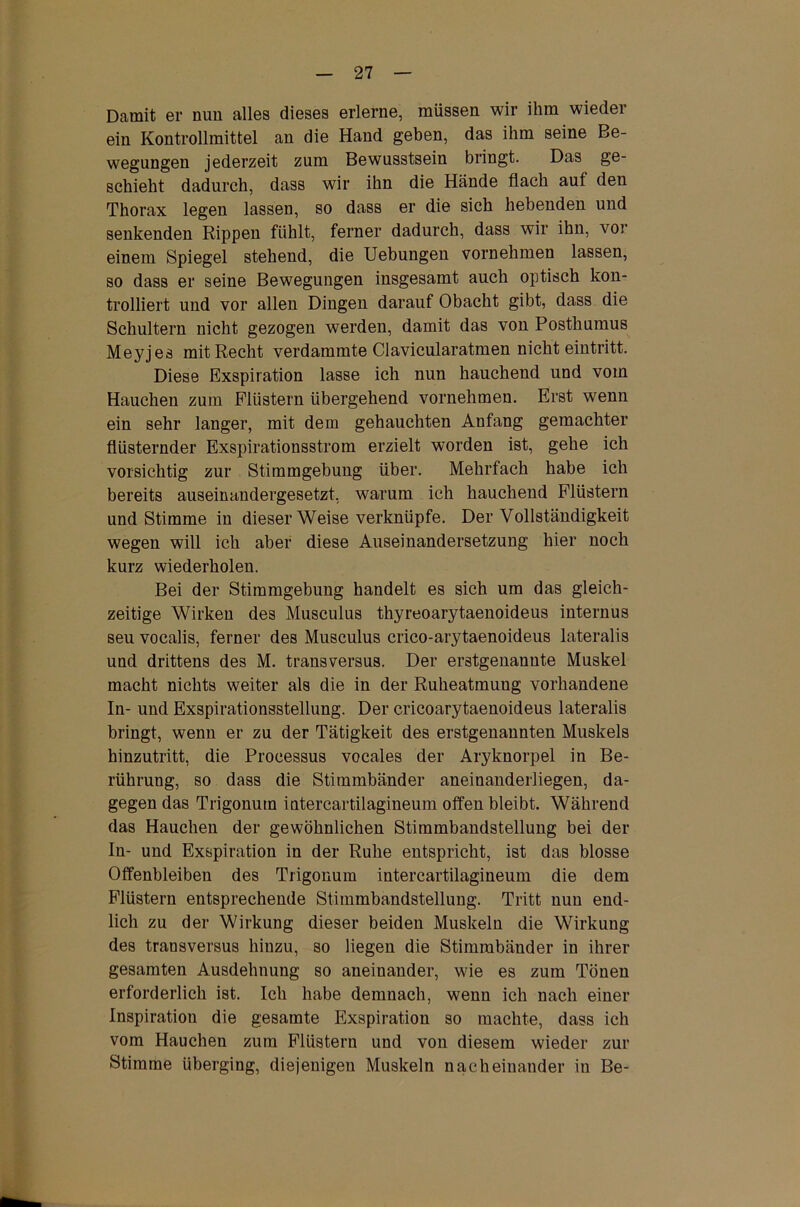 Damit er nun alles dieses erlerne, müssen wir ihm wieder ein Kontrollmittel an die Hand geben, das ihm seine Be- wegungen jederzeit zum Bewusstsein bringt. Das ge- schieht dadurch, dass wir ihn die Hände flach auf den Thorax legen lassen, so dass er die sich hebenden und senkenden Rippen fühlt, ferner dadurch, dass wir ihn, vor einem Spiegel stehend, die Uebungen vornehmen lassen, so dass er seine Bewegungen insgesamt auch optisch kon- trolliert und vor allen Dingen darauf Obacht gibt, dass die Schultern nicht gezogen werden, damit das von Posthumus Meyjes mit Recht verdammte Clavicularatmen nicht eintritt. Diese Exspiration lasse ich nun hauchend und vom Hauchen zum Flüstern übergehend vornehmen. Erst wenn ein sehr langer, mit dem gehauchten Anfang gemachter flüsternder Exspirationsstrom erzielt worden ist, gehe ich vorsichtig zur Stimmgebung über. Mehrfach habe ich bereits auseinandergesetzt, warum ich hauchend Flüstern und Stimme in dieser Weise verknüpfe. Der Vollständigkeit wegen will ich aber diese Auseinandersetzung hier noch kurz wiederholen. Bei der Stimmgebung handelt es sich um das gleich- zeitige Wirken des Musculus thyreoarytaenoideus internus seu vocalis, ferner des Musculus crico-arytaenoideus lateralis und drittens des M. transversus. Der erstgenannte Muskel macht nichts weiter als die in der Ruheatmung vorhandene In- und Exspirationsstellung. Der cricoarytaenoideus lateralis bringt, wenn er zu der Tätigkeit des erstgenannten Muskels hinzutritt, die Processus vocales der Aryknorpel in Be- rührung, so dass die Stimmbänder aneinanderliegen, da- gegen das Trigonuin intercartilagineum offen bleibt. Während das Hauchen der gewöhnlichen Stimmbandstellung bei der In- und Exspiration in der Ruhe entspricht, ist das blosse Offenbleiben des Trigonum intercartilagineum die dem Flüstern entsprechende Stimmbandstellung. Tritt nun end- lich zu der Wirkung dieser beiden Muskeln die Wirkung des transversus hinzu, so liegen die Stimmbänder in ihrer gesamten Ausdehnung so aneinander, wie es zum Tönen erforderlich ist. Ich habe demnach, wenn ich nach einer Inspiration die gesamte Exspiration so machte, dass ich vom Hauchen zum Flüstern und von diesem wieder zur Stimme überging, diejenigen Muskeln nacheinander in Be-