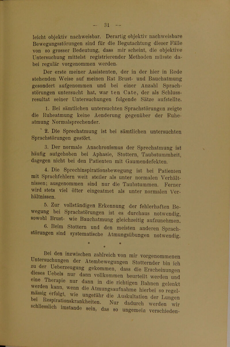 leicht objektiv nachweisbar. Derartig objektiv nachweisbare Bewegungsstörungen sind für die Begutachtung dieser Fälle von so grosser Bedeutung, dass mir scheint, die objektive Untersuchung mittelst registrierender Methoden müsste da- bei regulär vorgenommen werden. Der erste meiner Assistenten, der in der hier in Rede stehenden Weise auf meinen Rat Brust- und Bauchatmung gesondert aufgenommen und bei einer Anzahl Sprach- störungen untersucht hat, war ten Cate, der als Schluss- resultat seiner Untersuchungen folgende Sätze aufstellte. 1. Bei sämtlichen untersuchten Sprachstörungen zeigte die Ruheatmung keine Aenderung gegenüber der Ruhe- atmung Normalsprecheuder. 2. Die Sprechatmung ist bei sämtlichen untersuchten Sprachstörungen gestört. 3. Der normale Anachronismus der Sprechatmung ist häufig aufgehoben bei Aphasie, Stottern, Taubstummheit, dagegen nicht bei den Patienten mit Gaumendefekten. 4. Die Sprechinspirationsbewegung ist bei Patienten mit Sprachfehlern weit steiler als unter normalen Verhält- nissen; ausgenommen sind nur die Taubstummen. Ferner wird stets viel öfter eingeatmet als unter normalen Ver- hältnissen. 5. Zur vollständigen Erkennung der fehlerhaften Be- wegung bei Sprachstörungen ist es durchaus notwendig, sowohl Brust- wie Bauchatmung gleichzeitig aufzunehmen! 6. Beim Stottern und den meisten anderen Sprach- störungen sind systematische Atmuugsübungen notwendig. * * * Bei den inzwischen zahlreich von mir vorgenommenen Untersuchungen der Atembewegungen Stotternder bin ich zu der Ueberzeugung gekommen, dass die Erscheinungen dieses Uebels nur dann vollkommen beurteilt werden und werdpn UUr dann m die rlch%en Bahnen gelenkt Weim die Atm™gsaufnakme hierbei so regel- massig erfolgt, wie ungefähr die Auskultation der Wen 8cMe®UcT1mIkTkhe'te“' ^ ™de„ w“ nstande sein, das so ungemein verschieden-