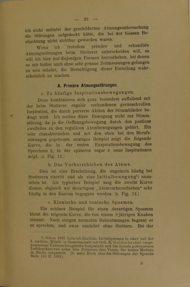 ich nicht mittelst der geschilderten Atmungsuntersuchung die Störungen aufgedeckt hätte, die bei der blossen Be- obachtung nicht sichtbar geworden waren. Wenn ich trotzdem primäre und sekundäre Atmungsstörungen beim Stotterer unterscheiden will, so will ich hier nur diejenigen Formen hervorheben, bei denen es mir bisher auch ohne sehr genaue Zeitmessungen gelungen zu sein scheint, die Berechtigung dieser Einteilung wahr- scheinlich zu machen. A. Primäre Atmungsstörungen. a. Zu häufige Inspirationsbewegungen. Diese kombinieren sich ganz besonders auffallend mit der beim Stotterer regulär vorhandenen geräuschvollen Inspiration, die durch perverse Aktion der Stimmbänder be- dingt wird. Ich rechne diese Bewegung nicht zur Stimm- störung, da ja die Oeffnungsbewegung durch den posticus zweifellos zu den regulären Atembewegungen gehört. Ein sehr charakterisches und mit den oben bei den Berufs- störungen gegebenen analoges Beispiel zeigt die folgende Kurve, die in der ersten Exspirationsbewegung des Sprechens 2, in der späteren sogar 4 neue Inspirationen zeigt, (s. Fig. 13.) b. Das Vorherschieben des Atems. Dies ist eine Erscheinung, die ungemein häufig bei Stotterern eintritt und als eine Initialbewegung* 1) anzu- sehen ist. Als typisches Beispiel mag die zw:eite Kurve dienen, obgleich wir derartigem R Atemvorherscliieben“ sehr häufig in den Kurven begegnen werden, (s. Fig. 14.) c. Klonische und tonische Spasmen. Ein schönes Beispiel für einen .derartigen Spasmus bietet die tolgende Kurve, die von einem 8 jährigen Knaben stammt. Nach einigen normalen Ruheatmungen beginnt er zu sprechen, und zwar zunächst ohne Stottern. Bei der b Schon 1892 habe ich ähnliche Initialspasmen in einer anf der I. medizin. Klinik in Gemeinschaft mit Geh. R. Goldscheider vorge- nommenen Untersuchungsreihe festgestellt und die damals gewonnenen Luftdruckkurven nebst dem Patienten dem Verein für innere Medizin in Berlin vorgestellt. (S. mein Buch über die Störungen der Sprache Seite 110 ff. 1893.) v 3