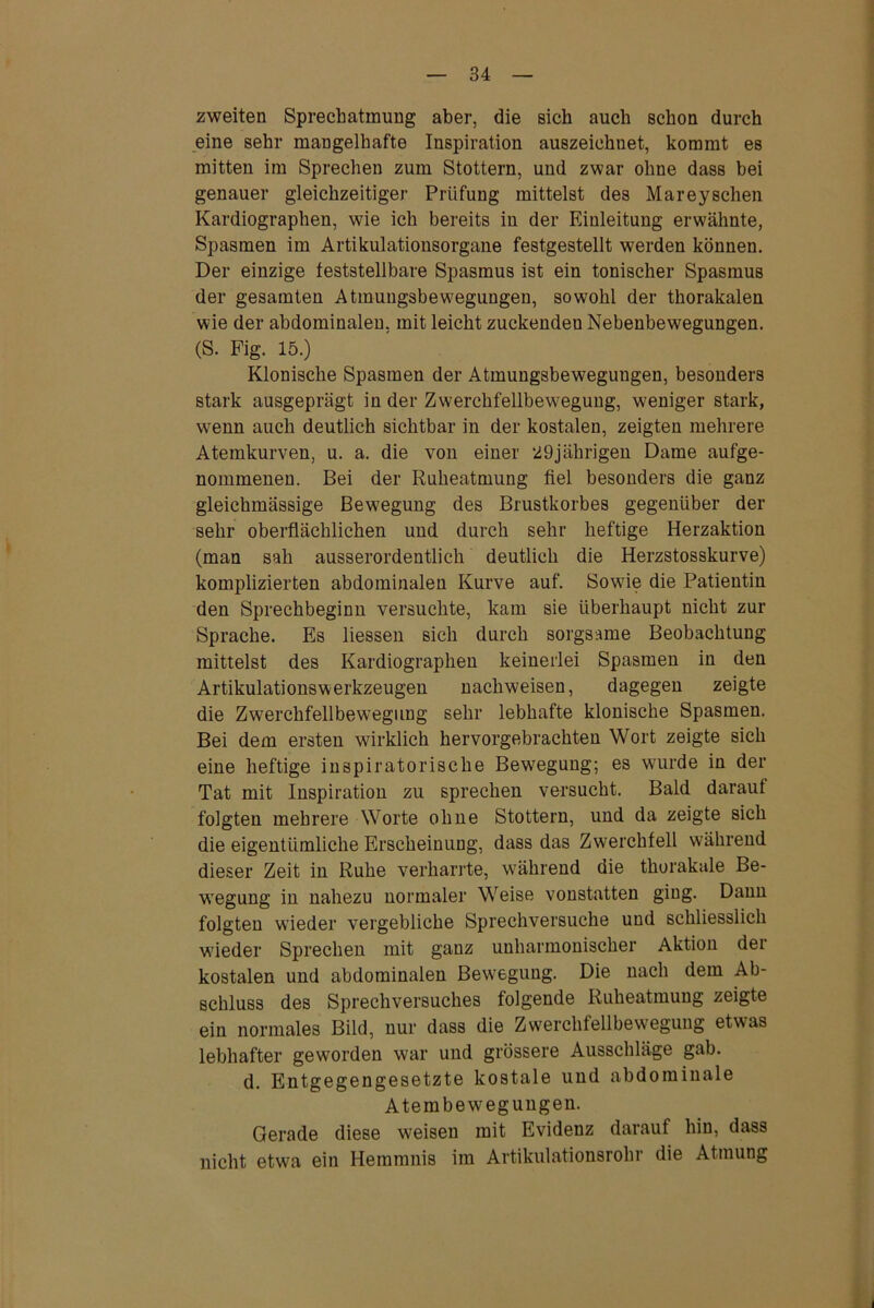 zweiten Sprechatmung aber, die sich auch schon durch eine sehr mangelhafte Inspiration auszeichnet, kommt es mitten im Sprechen zum Stottern, und zwar ohne dass bei genauer gleichzeitiger Prüfung mittelst des Mareyschen Kardiographen, wie ich bereits in der Einleitung erwähnte, Spasmen im Artikulationsorgane festgestellt werden können. Der einzige feststellbare Spasmus ist ein tonischer Spasmus der gesamten Atmungsbewegungen, sowohl der thorakalen wie der abdominalen, mit leicht zuckenden Nebenbewegungen. (S. Fig. 15.) Klonische Spasmen der Atmungsbewegungen, besonders stark ausgeprägt in der Zwerchfellbewegung, weniger stark, wenn auch deutlich sichtbar in der kostalen, zeigten mehrere Atemkurven, u. a. die von einer 29jährigen Dame aufge- nommenen. Bei der Ruheatmung fiel besonders die ganz gleichmässige Bewegung des Brustkorbes gegenüber der sehr oberflächlichen und durch sehr heftige Herzaktion (man sah ausserordentlich deutlich die Herzstosskurve) komplizierten abdominalen Kurve auf. Sowie die Patientin den Sprechbeginn versuchte, kam sie überhaupt nicht zur Sprache. Es liessen sich durch sorgsame Beobachtung mittelst des Kardiographen keinerlei Spasmen in den Artikulationswerkzeugen nachweisen, dagegen zeigte die Zwerchfellbewegung sehr lebhafte klonische Spasmen. Bei dem ersten wirklich hervorgebrachten Wort zeigte sich eine heftige inspiratorische Bewegung; es wurde in der Tat mit Inspiration zu sprechen versucht. Bald darauf folgten mehrere Worte ohne Stottern, und da zeigte sich die eigentümliche Erscheinung, dass das Zwerchfell während dieser Zeit in Ruhe verharrte, während die thorakale Be- wegung in nahezu normaler Weise vonstatten ging. Dann folgten wieder vergebliche Sprechversuche und schliesslich wieder Sprechen mit ganz unharmonischer Aktion der kostalen und abdominalen Bewegung. Die nach dem Ab- schluss des Sprechversuches folgende Ruheatmung zeigte ein normales Bild, nur dass die Zwerchfellbewegung etwas lebhafter geworden war und grössere Ausschläge gab. d. Entgegengesetzte kostale und abdominale Atembewegungen. Gerade diese wreisen mit Evidenz darauf hin, dass nicht etwa ein Hemmnis im Artikulationsrohr die Atmung