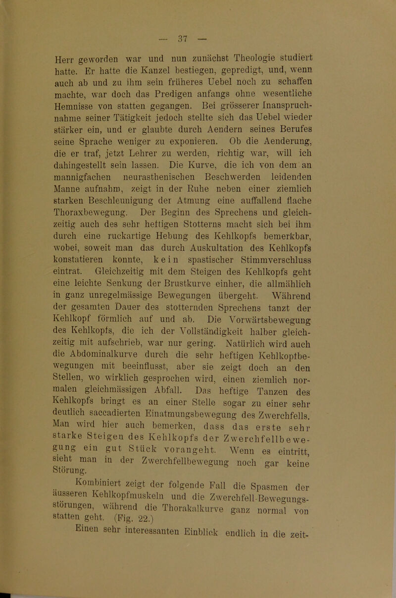 Herr geworden war und nun zunächst Theologie studiert hatte. Er hatte die Kanzel bestiegen, gepredigt, und, wenn auch ab und zu ihm sein früheres Uebel noch zu schaffen machte, war doch das Predigen anfangs ohne wesentliche Hemnisse von statten gegangen. Bei grösserer Inanspruch- nahme seiner Tätigkeit jedoch stellte sich das Uebel wieder stärker ein, und er glaubte durch Aendern seines Berufes seine Sprache weniger zu exponieren. Ob die Aenderung, die er traf, jetzt Lehrer zu werden, richtig war, will ich dahingestellt sein lassen. Die Kurve, die ich von dem an mannigfachen neurasthenischen Beschwerden leidenden Manne aufnahm, zeigt in der Ruhe neben einer ziemlich starken Beschleunigung der Atmung eine auffallend flache Thoraxbewegung. Der Beginn des Sprechens und gleich- zeitig auch des sehr heftigen Stotterns macht sich bei ihm durch eine ruckartige Hebung des Kehlkopfs bemerkbar, wobei, soweit man das durch Auskultation des Kehlkopfs konstatieren konnte, kein spastischer Stimmverschluss eintrat. Gleichzeitig mit dem Steigen des Kehlkopfs geht eine leichte Senkung der Brustkurve einher, die allmählich in ganz unregelmässige Bewegungen übergeht. Während der gesamten Dauer des stotternden Sprechens tanzt der Kehlkopf förmlich auf und ab. Die Vorwärtsbewegung des Kehlkopfs, die ich der Vollständigkeit halber gleich- zeitig mit aufschrieb, war nur gering. Natürlich wird auch die Abdominalkurve durch die sehr heftigen Kehlkopibe- wegungen mit beeinflusst, aber sie zeigt doch an den Stellen, wo wirklich gesprochen wird, einen ziemlich nor- malen gleichmässigen Abfall. Das heftige Tanzen des Kehlkopfs bringt es an einer Stelle sogar zu einer sehr deutlich saccadierten Einatmungsbewegung des Zwerchfells. Man wird hier auch bemerken, dass das erste sehr starke Steigen des Kehlkopfs der Zwerchfellbewe- gung ein gut Stück vorangeht. Wenn es eintritt, sieht man in der Zwerchfellbewegung noch gar keine Störung. Kombiniert zeigt der folgende Fall die Spasmen der ausseren Kehlkopfmuskeln und die Zwerchfell-Bewegunos- störungen, während die Thorakalkurve ganz normal von statten geht. (Fig. 22.) Einen sehr interessanten Einblick endlich in die zeit-