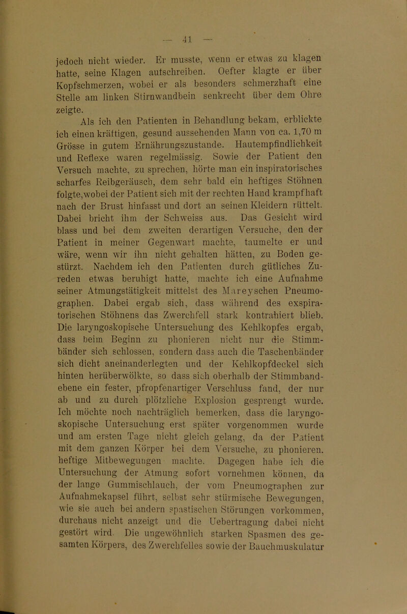 jedoch nicht wieder. Er musste, wenn er etwas zu klagen hatte, seine Klagen autschreiben. Oefter klagte er über Kopfschmerzen, wobei er als besonders schmerzhaft eine Stelle am linken Stirnwandbein senkrecht über dem Ohre zeigte. Als ich den Patienten in Behandlung bekam, erblickte ich einen kräftigen, gesund aussehenden Mann von ca. 1,70 m Grösse in gutem Ernährungszustände. Hautempfindlichkeit und Reflexe waren regelmässig. Sowie der Patient den Versuch machte, zu sprechen, hörte man ein inspiratorisches scharfes Reibgeräusch, dem sehr bald ein heftiges Stöhnen folgte,wobei der Patient sich mit der rechten Hand krampfhaft nach der Brust hinfasst und dort an seinen Kleidern rüttelt. Dabei bricht ihm der Schweiss aus. Das Gesicht wird blass und bei dem zweiten derartigen Versuche, den der Patient in meiner Gegenwart machte, taumelte er und wäre, wenn wir ihn nicht gehalten hätten, zu Boden ge- stürzt. Nachdem ich den Patienten durch gütliches Zu- reden etwas beruhigt hatte, machte ich eine Aufnahme seiner Atmungstätigkeit mittelst des Mareysehen Pneumo- graphen. Dabei ergab sich, dass während des exspira- torischen Stöhnens das Zwerchfell stark kontrahiert blieb. Die laryngoskopische Untersuchung des Kehlkopfes ergab, dass beim Beginn zu phonieren nicht nur die Stimm- bänder sich schlossen, sondern dass auch die Taschenbänder sich dicht aneinanderlegten und der Kehlkopfdeckel sich hinten herüberwölkte, so dass sich oberhalb der Stimmband- ebene ein fester, pfropfenartiger Verschluss fand, der nur ab und zu durch plötzliche Explosion gesprengt wurde. Ich möchte noch nachträglich bemerken, dass die laryngo- skopische Untersuchung erst später vorgenommen wurde und am ersten Tage nicht gleich gelang, da der Patient mit dem ganzen Körper bei dem Versuche, zu phonieren. heftige Mitbewegungen machte. Dagegen habe ich die Untersuchung der Atmung sofort vornehmen können, da der lange Gummischlauch, der vom Pneumographen zur Aufnahmekapsel führt, selbst sehr stürmische Bewegungen, wie sie auch bei andern spastischen Störungen Vorkommen, durchaus nicht anzeigt und die Uebertragung dabei nicht gestört wird. Die ungewöhnlich starken Spasmen des ge- samten Körpers, des Zwerchfelles sowie der Bauchmuskulatur