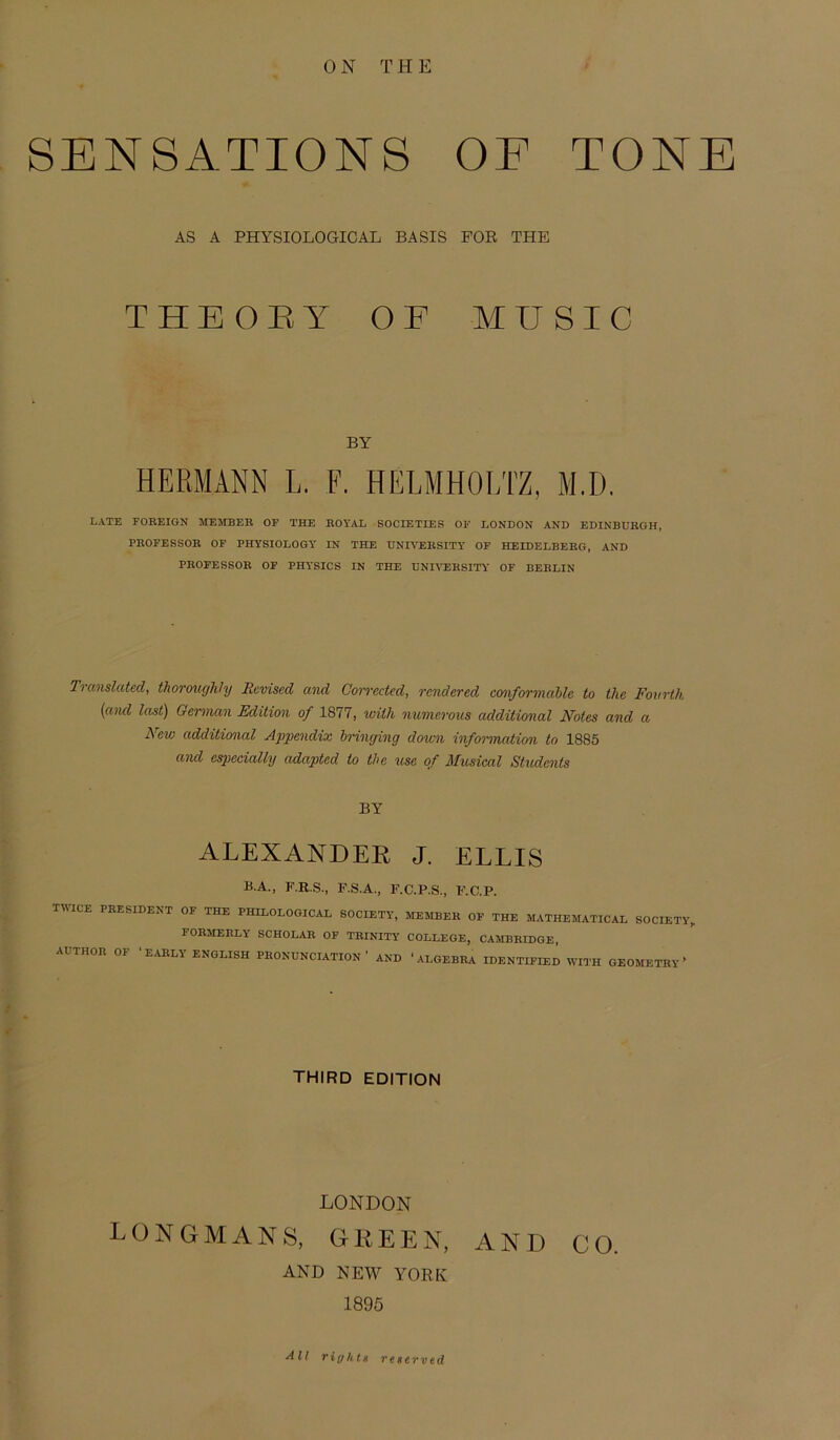 0 N THE SENSATIONS OF TONE AS A PHYSIOLOGICAL BASIS FOR THE THEORY OF MUSIC BY HERMANN L. F. HELMHOLTZ, M.D. LATE FOBEIGN MEMBER OF THE BOYAL SOCIETIES OF LONDON AND EDINBUEGH, PEOFESSOE OF PHYSXOLOGY IN THE UNIYEKSITY OF HEIDELBEEG, AND PEOFESSOE OF PHYSICS IN THE DNIVEBSITY OF BEELIN Translated, thoroughly lieviscd and Corrected, rendered conformahlc to the Fovrth (and last) German Edition of 1877, willi numerous additional Notes and a New additional Appendix bringing down Information to 18S5 and cspecially adapted to the use of Musical Students BY ALEXANDER J. ELLIS B.A., F.R.S., F.S.A., F.C.P.S., F.C.P. TW1CE PEESIDENT OF THE PHILOLOGICAL SOCIETY, MEMIiKli OF THE MATHEMATICAL SOCIETY, FOEMEELY SCHOLAE OF TEINITY COLLEGE, CAMBEIDGE, AUTHOE OF ‘ EAELY ENGLISH PEONUNCIATION ' AND ‘ ALGEBEA IDENTIFEED WITH GEOMETHY » THIRD EDITION LONDON LONGMANS, GREEN, AND CO. AND NEW YORK 1895 All riyhtx reserved