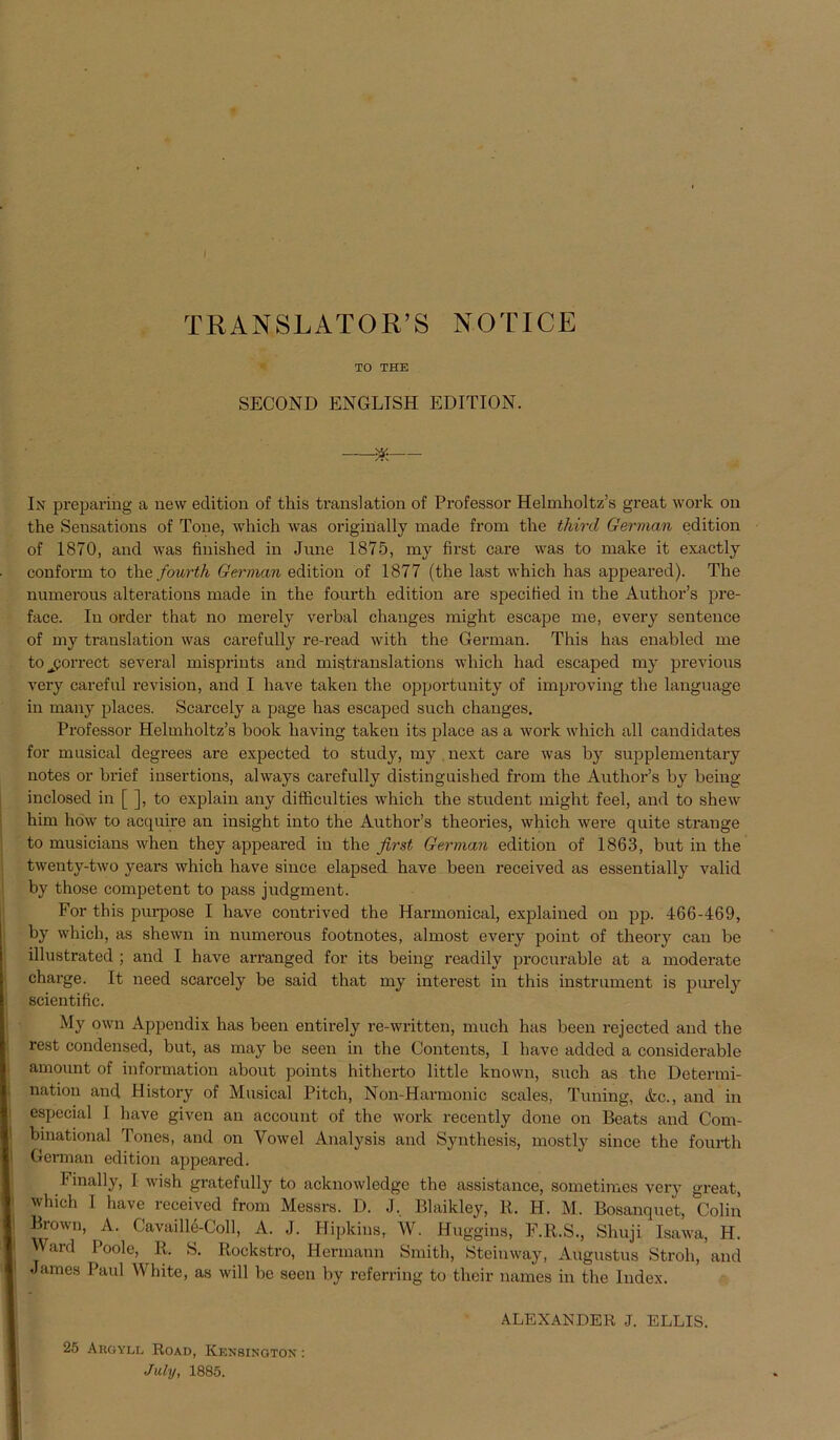 I TRANSLATOR’S NOTICE TO THE SECOND ENGLTSH EDITION. * In preparing a new eclition of this translation of Professor Helmholtz’s great work on the Sensations of Tone, wliich was originally uiade from the third German edition of 1870, and was finished in June 1875, my first care was to make it exactly conform to the fourth German edition of 1877 (the last which has appeared). The numerous alterations made in the fourth edition are specified in the Author’s pre- face. In order that no merely verbal changes might escape me, every sentence of my translation was carefully re-read with the German. This has enabled me to jjorrect several misprints and mistranslations wliich had escaped my previous very careful revision, and I have taken the opportunity of improving the language in many places. Scarcely a page has escaped such changes. Professor Helmholtz’s book having taken its place as a work which all candidates for musical degrees are expected to study, my next care was by supplementary notes or brief iusertions, always carefully distinguished from the Author’s by being inclosed in [ ], to explain any difficulties which the Student might feel, and to shew him how to acquire an insight into the Author’s theories, which were quite stränge to musicians when they appeared in the first German edition of 1863, but in the twenty-two years which have since elapsed have been received as essentially valid by those competent to pass judgment. For this purpose I have contrived the Harmonical, explained on pp. 466-469, by which, as shewn in numerous footnotes, almost every point of theory can be illustrated ; and I have arranged for its being readily procurable at a moderate Charge. It need scarcely be said that my interest in this instrument is purely scientific. My own Appendix has been entirely re-written, much has been rejected and the rest Condensed, but, as may be seen in the Contents, I have added a considerable amount of information about points hitherto little known, such as the Determi- nation and History of Musical Pitch, Non-Harmonic scales, Tuning, &c., and in especial 1 have given an account of the work recently done on Beats and Com- binational rrones, and on Yowel Analysis and Synthesis, mostly since the fourth German edition appeared. Finally, 1 wish gratefully to acknowledge the assistance, sometimes very great, which I have received from Messrs. D. J, Blaikley, R. H. M. Bosanquet, Colin Brown, A. Cavaille-Coll, A. J. Hipldns, W. Huggins, F.R.S., Slmji Isawa, H. Ward Poolc, Ii. S. Rockstro, Hermann Smith, Steimvay, Augustus Stroh, and James Paul White, as will be seen by referring to their names in the Index. 25 Argyll Road, Kensington : July, 1885. ALEXANDER J. ELLIS.