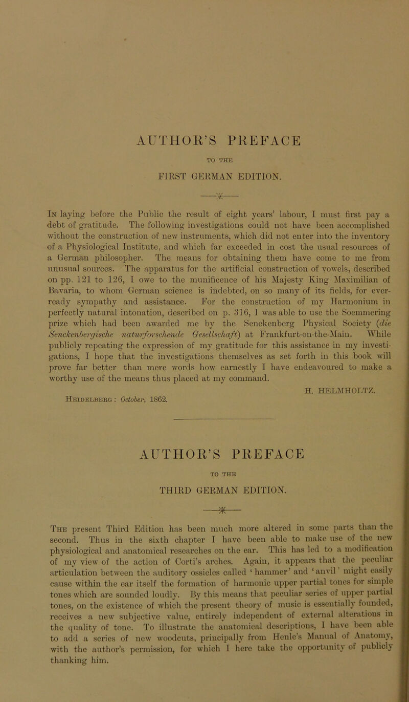 TO THE FIRST GERMAN EDITION. In laying before the Public tbe result of eight yeai-s’ labour, I must first pay a debt of gratitude. The following investigations could not have beeil accomplished without the construction of new instruments, which did not enter into the inventory of a Physiological Institute, and which far exceeded in cost the usual resources of a German pliilosopher. The means for obtaining them have come to me from unusual sources. The apparatus for the artificial construction of vowels, described on pp. 121 to 126, I owe to the munificence of his Majesty King Maximilian of Bavaria, to whom German Science is indebted, on so many of its fields, for ever- ready sympathy and assistance. For the construction of my Harmonium in perfectly natural intonation, described on p. 316, I was able to use the Soemmering prize which had been awarded me by the Senclcenberg Physical Society {die Senckenlergische naturforschende Gesellschaft) at Frankfurt-on-the-Maiu. While publicly repeating the expression of my gratitude for this assistance in my investi- gations, I hope that the investigations themselves as set forth in this book will prove far better than mere words how earnestly I have endeavoured to make a worthy use of the means thus placed at my command. H. HELMHOLTZ. Heidelberg : October, 1862. AUTHOR’S PREFACE TO THE TH1RD GERMAN EDITION. Ä The present Third Edition has been much more altered in some parts than the second. Thus in the sixth ehapter I have been able to make use of the new physiological and anatomical researches on the ear. This has led to a modification of my view of the action of Corti’s arches. Again, it appears that the peculiar articulation between the auditory ossicles called ‘ hammer’ and ‘anvil might easily cause within the ear itsclf the formation of harmonic upper partial tones for simple tones which are sounded loudly. By this means that peculiar series of upper partial tones, on the existence of which the present theory of music is essentially founded, receives a new subjective value, entirely independent of external alterations in the quality of tone. To illustrate the anatomical descriptions, I have been able to add a series of new woodeuts, priucipally from Henle’s Manual of Anatomy, with the author’s permission, for which 1 here take the opportunity of publicly thanking him.