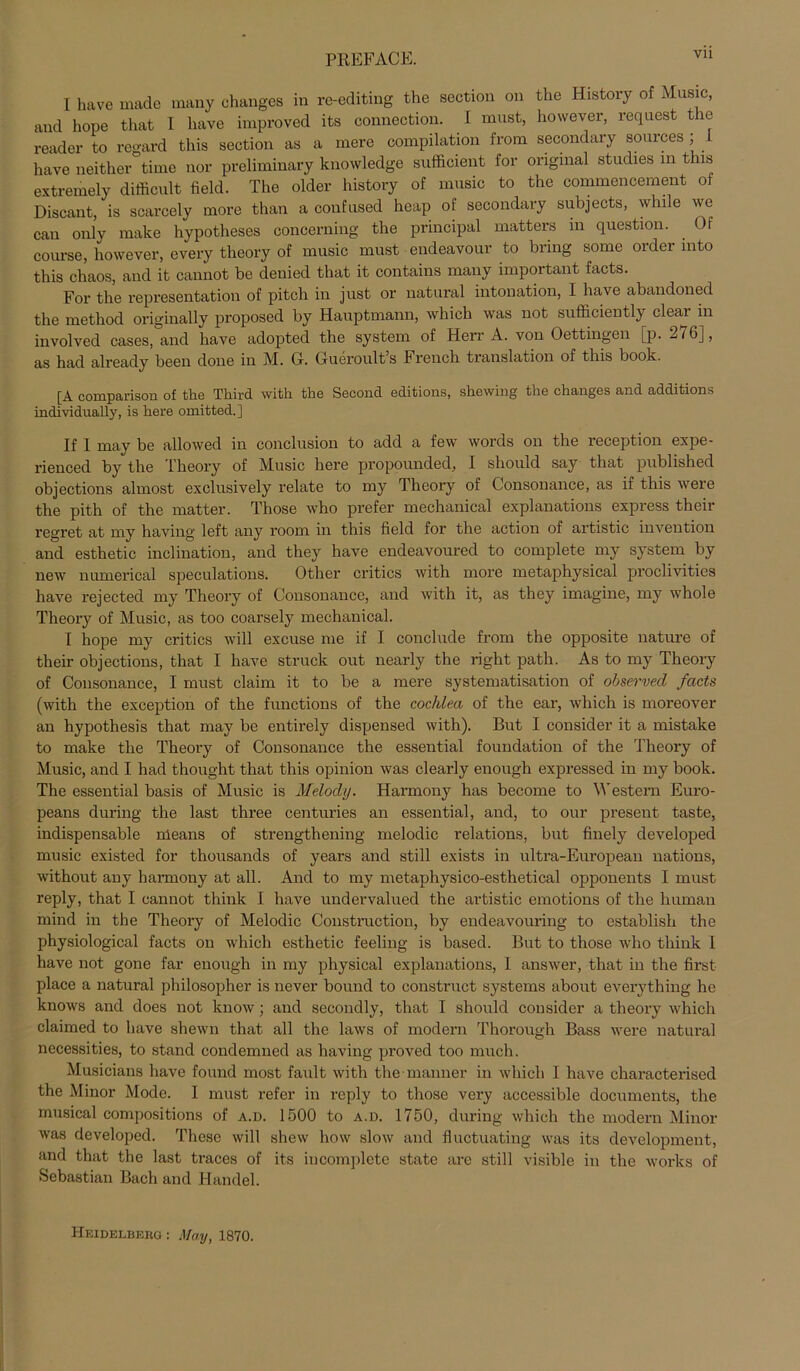 PREFACE. Vll I have made many changes in re-editing the section on the History of Music, and hope that I have improved its connection. I must, however, request the reader to regard this section as a mere Compilation from secondary sources ; i have neither time nor preliminary knowledge sufficient for original studies in this extremely difficult field. The older history of music to the commencement of Discant, is scarcely rnore than a confused heap of secondary subjects, while we cau only make hypotheses concerning the principal matters in question. . Of course, however, every tlieory of music must endeavour to bring some Order mto this chaos, and it cannot be denied that it contains many important facts. For the representation of pitch in just or natural intonation, I have abandoned the method originally proposed by Hauptmann, which was not sufficiently clear in involved cases, and have adopted the System of Herr A. von Oettingen [p. 276], as had already been done in M. 0. Gueroult s F rench translation of this book. [A comparison of the Third with the Second editions, shewing the changes and additions individually, is here omitted.] If 1 may be allowed in conclusion to add a few words on the reception expe- rienced by the Theory of Music here propounded, I should say that published objections almost exclusively relate to my Theory of Consonance, as if this were the pith of the matter. Those who prefer mechanical explanations express their regret at my having left any room in this field for the action of artistic invention and esthetic inclination, and they have endeavoured to complete my System by new numerical speculations. Other critics with more metaphysical proclivities have rejected my Theory of Consonance, and with it, as they imagine, my whole Theory of Music, as too coarsely mechanical. I hope my critics will excuse me if I conclude from the opposite nature of their objections, that I have Struck out nearly the right patli. As to my Theory of Consonance, I must claim it to be a mere systematisation of observecl facts (with the exception of the functions of the cochlea of the ear, which is moreover an hypothesis that may be entirely dispensed with). But I consider it a mistake to make the Theory of Consonance the essential foundation of the Theory of Music, and I had thought that this opinion was clearly enough expressed in my book. The essential basis of Music is Melody. Harmony has become to Western Euro- peans during the last three centuries an essential, and, to our present taste, indispensable nleans of strengthening melodic relations, but finely developed music existed for thousands of years and still exists in ultra-European nations, without any harmony at all. And to my metaphysico-esthetical opponents I must reply, that I cannot think I have undervalued the artistic emotions of the human mind in the Theory of Melodic Construction, by endeavouring to establish the physiological facts on which esthetic feeling is based. But to those who think 1 have not gone far enough in my physical explanations, 1 answer, that in the first place a natural philosopher is never bound to construct Systems about everything he knows and does not know; and secondly, that I should consider a theory which claimed to have shewn that all the laws of modern Thorougli Bass were natural necessities, to stand condemned as having proved too much. Musicians have found most fault with the manner in which I have characterised the Minor Mode. I must refer in reply to those very accessible documents, the musical compositions of a.d. 1500 to a.d. 1750, during which the modern Minor was developed. These will shew how slow and fluctuating was its development, and that the last traces of its incomplcte state are still visible in the works of Sebastian Bach and Handel. Heidelberg : May, 1870.