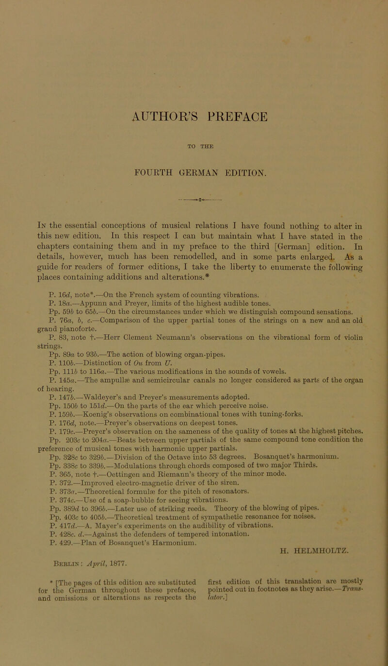 TO THE FOURTH GERMAN EDITION. In the essential conceptions of musical relations I have found nothing to alter in this new edition. In this respect I can but maintain what I have stated in the chapters containing them and in my preface to the third [German] edition. In details, however, much has been remodelled, and in some parts enlarged. As a guide for readers of former editions, I take the liberty to enumerate the following places containing additions and alterations.* P. 16d, note*.-—On the French System of counting vibrations. P. 18«.—Appunn and Preyer, limits of the highest audible tones. Pp. 596 to 656.—On the circumstances under which we distinguish compound sensations. P. 76«, 6, c.—Comparison of the upper partial tones of the strings on a new and an old grand pianoforte. P. 83, note +.—Herr Clement Neumann’s observations on the vibrational form of violin strings. Pp. 89« to 936.—The action of blowing organ-pipes. P. 1106.—Distinction of Ou from U. Pp. 1116 to 116«.—The various modifications in the sounds of vowels. P. 145«.—The ampullse and semicircular canals no longer considered as parts of the organ of hearing. P. 1476.—Waldeyer’s and Preyer’s measurements adopted. Pp. 1506 to 151d.—On the parts of the ear which perceive noise. P. 1596.—Koenig’s observations on combinational tones with tuning-forks. P. 176<7, note.—Preyer’s observations on deepest tones. P. 179c.—Preyer’s Observation on the sameness of the quality of tones at the highest pitches. Pp. 203c to 204«.—Beats between upper partials of the same compound tone condition the preference of musical tones with harmonic upper partials. Pp. 328c to 3296.—Division of the Octave into 53 degrees. Bosanquet’s harmonium. Pp. 338c to 3396.—Modulations through chords composed of two major Thirds. P. 365, note +.—Oettingen and Riemann’s theory of the minor mode. P. 372.—Improved electro-magnetic driver of the siren. P. 373«.—Theoretical formulse for the pitch of resonators. P. 374c.—Use of a soap-bubble for seeing vibrations. Pp. 389(6 to 3966.—Later use of striking reeds. Theory of the blowing of pipes. Pp. 403c to 4056.—Theoretical treatment of sympathetic resonance for noises. P. 417d.—A. Mayer’s experiments on the audibility of vibrations. P. 428c. d.—Against the defenders of tempered intonation. P. 429.—Plan of Bosanquet’s Harmonium. H. HELMHOLTZ. Berlin : April, 1877. * [The pages of this edition are substituted first edition of this translation are mostly for the German throughout theso profaces, pointed out in footnotes as they arise.—Trans- and omissions or alterations as respects the Icdor.]